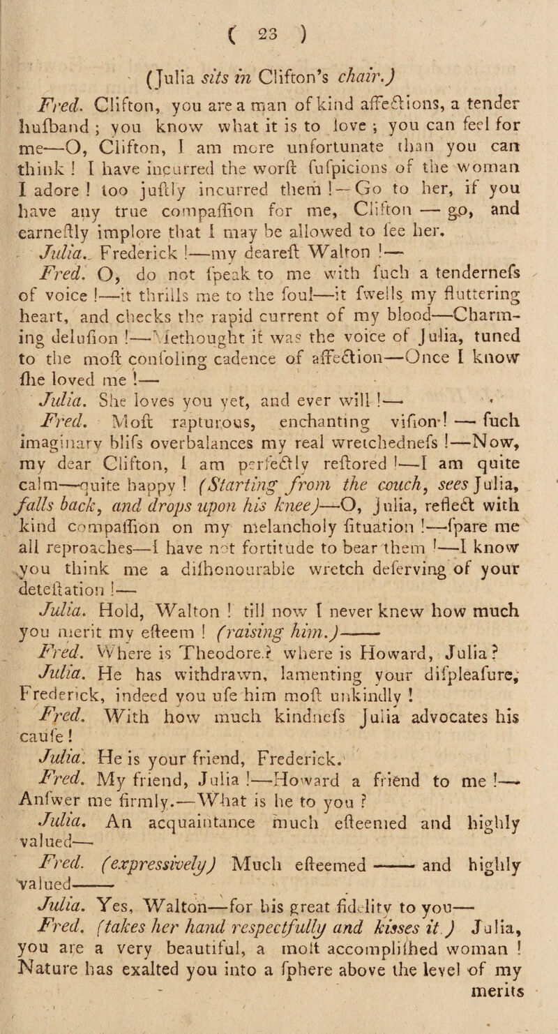 (Julia sits in Clifton’s chair.) Fred. Clifton, you area man of kind afTeflions, a tender hufband ; you know what it is to love ; you can feci for me—O, Clifton, 1 am more unfortunate than you can think 1 I have incurred the word fufpicions of the woman I adore ! loo jufcly incurred thethl — Go to her, if you have any true conipaffion for me, Cliiton — go, and earnedly implore that i may be allowed to lee her, Julia._ Frederick !—my deareft Walton !-— Fred. O, do not fpeak to me with fuch a tendernefs of voice !—it thrills me to the foul—it fwells my fluttering heart, and checks the rapid current of my blood—Charm¬ ing delulion !—' rethought it was the voice of Julia, tuned to tlie mod conloiing cadence of aifedlion—Once I know die loved me !— Julia. She loves you yet, and ever will !—> Fred. Mod rapturous, enchanting vidoir! — fuch imaginarv blifs overbalances my real wreichednefs !—Now, ray dear Clifton, I am pcrfedfly redored !•—I am quite calm-~-nuite happy ! (Starting from the couch, Julia, falls back, and drops upon his knee)—O, Julia, refledl with kind compallion on my melancholy fituation !—-fpare me all reproaches—1 have not fortitude to bear them 1—I know ,you think me a dilhonourable wretch deferving of your detedation !— Julia. Hold, Walton ! till now I never knew how much you merit my edeem ! (raising him.)- Fred. VVhere is Theodore,? where is Howard, Julia? Julia. He has withdrawn, lamenting your difpleafurc, Frederick, indeed you ufe him mod unkindly ! Fred. With how much kindncfs Julia advocates his caufe! Julia. He is your friend, Frederick. Fred. My friend, Julia!—Howard a friend to me!—* Anlwer me firmly.—What is he to you ? Julia. An acquaintance much edeemed and highly valued-— Fred, (expressively) Much edeemed-and highly valued- Julia. Yes, Walton—for his great fidcdity to you— Fred, (takes her hand respectfully and kisses it ) Julia, you are a very beautiful, a molt accomplilhed woman ! Nature has exalted you into a fphere above the level of my merits