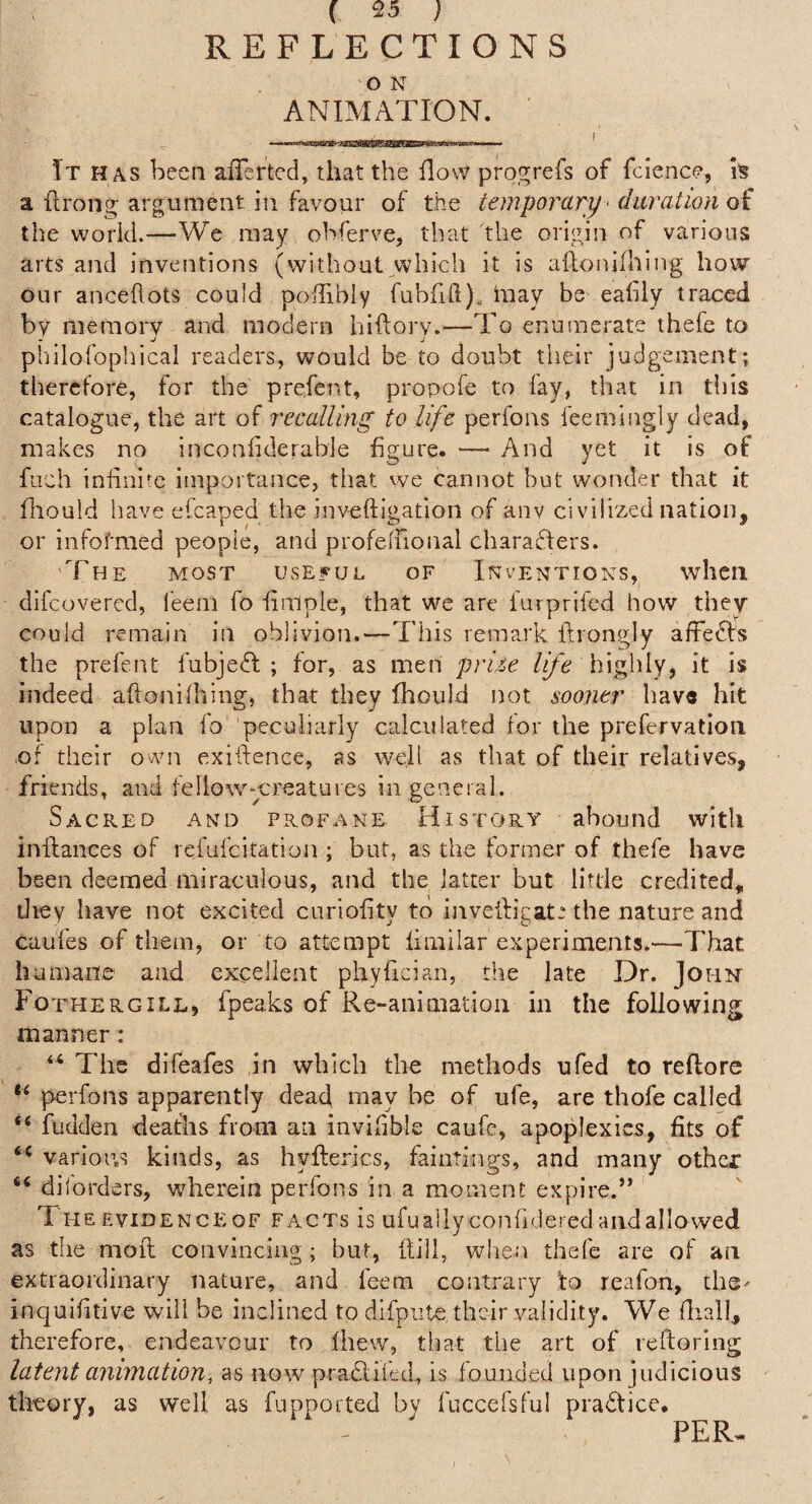 REFLECTIONS O N ANIMATION. It has been afferted, that the flow progrefs of fcience, h a flrong argument in favour of the temporary < ditration of the world.—We may obferve, that the origin of various arts and inventions (without>vhich it is aftonidiing how our anceflots could poffibly fubfid), iuay be eafily traced by meraorv and modern hiftory.—To enumerate thefe to philofophical readers, would be to doubt their judgement; therefore, for the prefent, propofe to fay, that in this catalogue, the art of recalling to life perfons feemingly dead, makes no inconfiderable figure. — And yet it is of fuch inhnim importance, that we cannot but wonder that it hiouid liave efcaped the inveftigation of aiiv civilized nation, or infofmed people, and profelFional charaffers. The most useful of Inventions, when difeovered, feem fo fimple, that we are furprifed how they could remain in oblivion.—-This remark ftrongly affecls the prefent fubjeft ; for, as men priie life highly, it is indeed aftonilhing, that they fhould not sooner hav« hit upon a plan fo peculiarly calculated for the prefervatioii ■of their own exiftence, as well as that of their relatives, friends, and fellow^-creatures in general. Sacred and profane History abound with inflances of refufeitation ; but, as the former of thefe have been deemed miraculous, and the latter but little credited, tliey have not excited curiohty to inveiligat.* the nature and caufes of them, or to attempt fimilar experiments.—That humane and excellent phyfician, tlie late Dr. John Fothergill, fpeaks of Re-animation in the following manner: “ The dlfeafes in which the methods ufed to reftorc perfons apparently dead may be of ufe, are thofe called “ fudden deaths from an invilible caufc, apoplexies, fits of various kinds, as hyfterics, faintings, and many other “ diiorders, wTerein perfons in a moment expire.’* The EviDENCEoF FACTS is ufuallyconfidered and allowed as the mod; convincing ; but, Hill, when thefe are of an extraordinary nature, and feem contrary ’to reafon, the- inquifitive will be inclined to difpute their validity. We fiiall, therefore, endeavour to Ihew, that the art of reftoring latent animation, as now^ pradlifed, is founded upon judicious theory, as well as fupported bv fuccefsful practice. PER.
