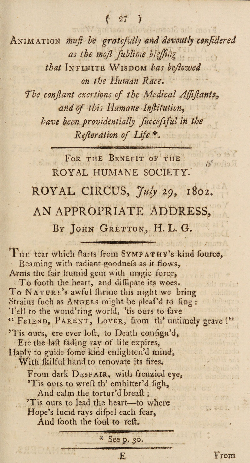Animation mujl he gratefully and devoutly conjidered as the mojl fuhlime hkjfng that Infinite Wisdom has bejiowed on the Human Race. ‘ * ~ ^he conjiant exertions of the Medical AJftJlanis, and of this Humane Inftifutiony have been providentially fuccefsful in the Refioration of Life For the Benefit of the ROYAL HUMANE SOCIETY. ROYAL CIRCUS, July 29, 1802/ AN APPROPRIATE ADDRESS, By John Gretton,, H. L. G. The' tear which ftarts from Sympathy’s kind fourc«, Beaming with radiant goodnefs as it flows, Arms the fair humid gem with magic force, To footh the heart, and diflipate its woes. To Nature’s awful fhrine this night we bring Strains fuch as Angels might be pleaf’d to fing : Tell to the wond’ring world, ’tis ours to fave “ Friend, Parent, Lover, from tli* untimely grave P* ’Tis ours, ere ever loft, to Death confign’d, Ere the laft fading ray of life expires, Haply to guide fome kind enlighten’d mind. With Ikilful hand to renovate its fires. From dark Despair, with frenzied eye, ’Tis ours to wreft th’ embitter’d figh. And calm the tortur’d breaft ; ’Tis ours to lead the heart-—to where Hope’s lucid rays difpel each fear, ^ And footh the foul to reft. * See p, 30, E From