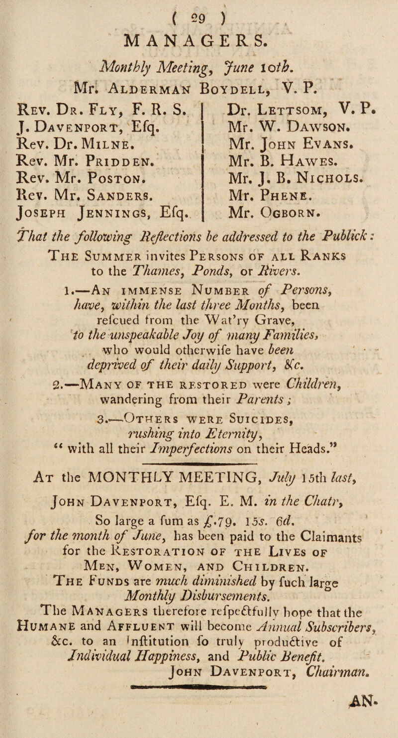 MANAGERS. Monthly Meetings June loih, Mn Alderman Boydell, V. P. Rev. Dr. Fly, F. R. S. J. Davenport, Efq, Rev. Dr. Milne. Rev. Mr. Pridden. Rev. Mr. Poston. Rev. Mr. Sanders. Joseph Jennings, Efq. Dr. Lettsom, V. P Mr. W. Dawson. Mr. John Evans. Mr. B. Hawes. Mr. J. B. Nichols. Mr. Phene. Mr. Ogborn. That the following Reflections be addressed to the Puhlick: The Summer invites Persons of all Ranks to the Thames, Ponds^ or Rivers. 1.—An immense Number of Persons, have, within the last three Months, been refcued from the Wat’ry Grave, to the unspeakable Joy of many Familiesi who would otherwife have beeii deprived of their daily Support, S(c, 2.—Many of the restored were Children, wandering from their ; 3.«—Others were Suicides, rushing into Eternity, “ with all their Imperfections on their Heads.” At the MONTHLY MEETING, July ibHalast, JOH N Davenport, Efq. E. M. in the Chair, So large a fum as £*7^, 15.y. Gd. for the month of June, has been paid to the Claimants for the Restoration of the Lives of Men, Women, and Children. The Funds are much diminished by fuch large Monthly Disbursements. The Managers therefore refpe^ifully hope that the Humane and Affluent will become Annual Subscribers, &c. to an fnftitution fo truly productive of Individual Happiness, and Public Benefit. John Davenport, Chairman, ■ AN*