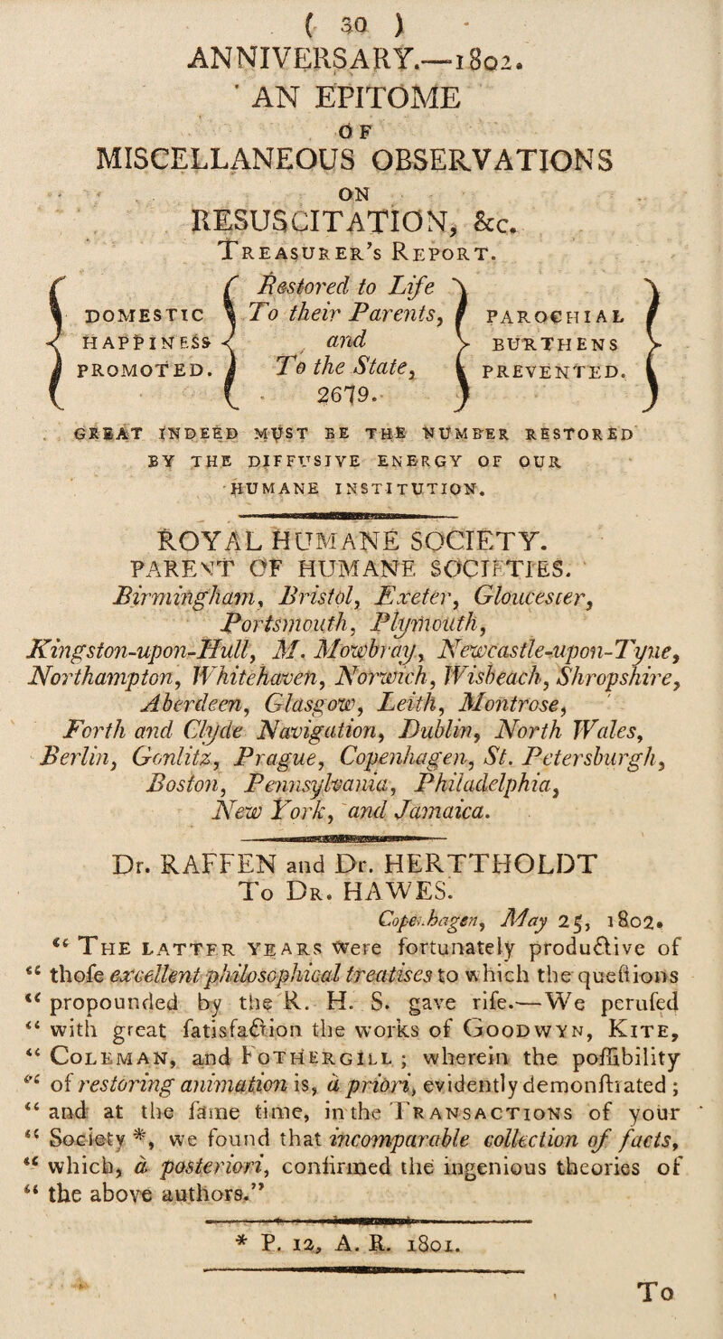 ANNIVERSARY.—i8q2. ■ AN EPITOME d F MISCELLANEOUS OBSERVATIONS ON RESUSCITATION, he. Tr ea^urer’s Report. DOMESTIC HAPi>INESS PROMOTED. Restored to Life To their Parentsy and T0 the State^ 2679.- PAROCtn AL BURTHENS prevented. GRBAT tNDEEB M^ST BE TB-E NUMFER RESTORED BY THE DIFFUSIVE ENERGY OF OUR HUMANE institution. ROYAL Humane society. PAREVT OF HUMANE SOCIETIES. Birmingham y Bristol^ Exeter^ Gloucester^ Portsmouth, Plytnouth, Kmgston-upon-Hull, M. Mowbray , Newcastle-uponTTyne, Northampton, Whitehaven, Norwich, Wish each, Shropshire, Aberdeen, Glasgow, Leith, Montrose, Forth and Clyde Navigation, Duhliny North Wales, Berlin, Gonlitz, Prague, Copenhagen, St. Petersburgh, Boston, Pennsylvania, Philadelphia, New Fork, and Jamaica. Dr. RAFFEN and Dr. HERTTHOLDT To Dr. HAWES. Copenhagen, May 25, i8o2» *‘The latter YEARS Were fortunately produ£Five of thofe exceUmtphdlosophiGal treatises to which the queftions propounded by the R. H. S. gave rlfe.^—We perufed ‘‘ with great fatisfaBion the works of Goodwyn, Kite, “Coleman, and Fothergill ; wherein the poITibility of restoring animation is, a priori, evidently demonflrated ; “and: at the fame time, in the Transactions of your “ Society we found that incomparable collection of facts, “ which, d posteriori, conlirmed the ingenious theories of “ the above authors.” * P. A. R. 1801. To