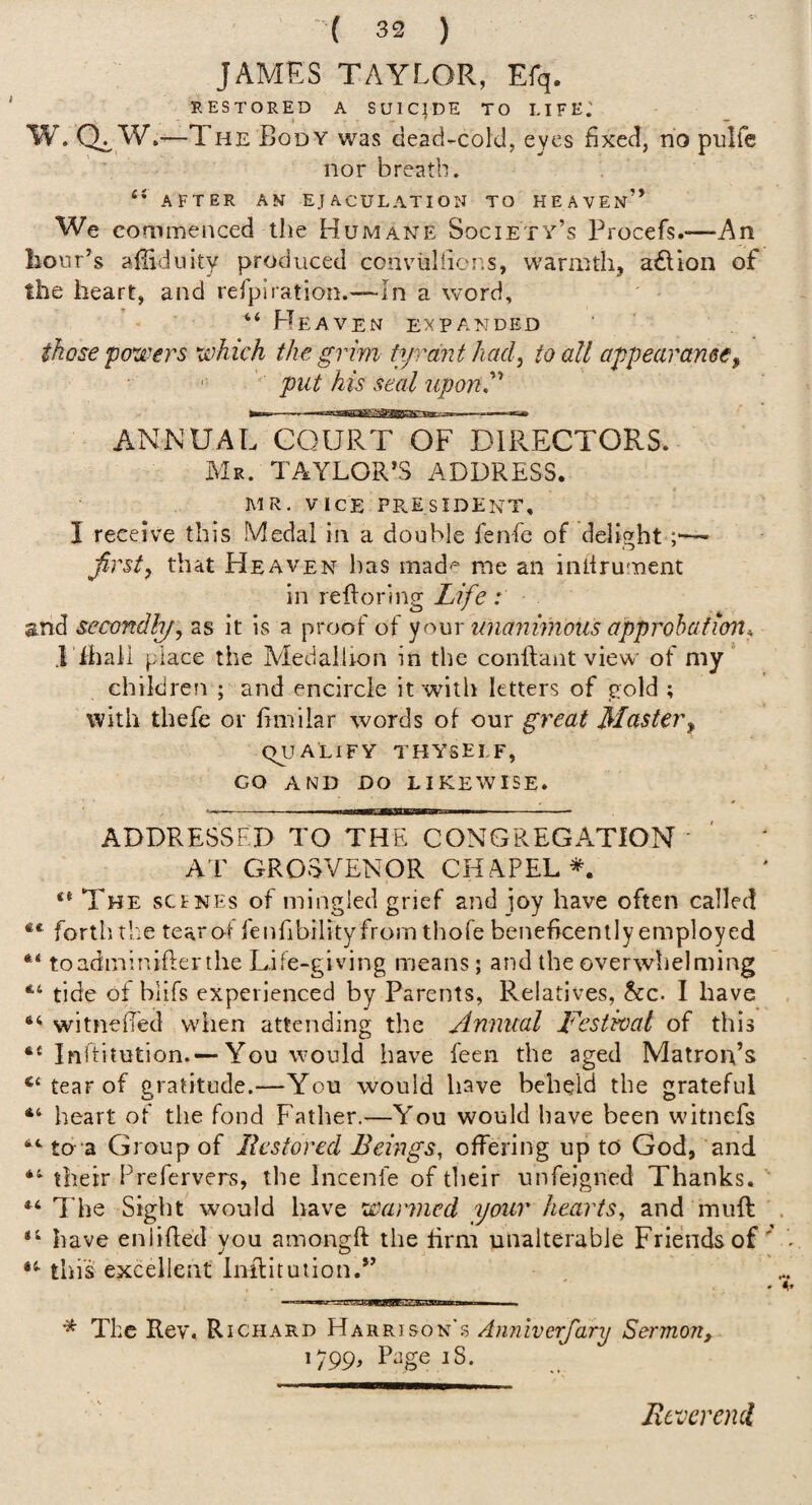 JAMES TAYLOR, Efq. RESTORED A S U1 C J DE T O LI F E.' W. Q^ W.'—The Body was dead-cold, eyes fixed, no pnlfc nor breath. AFTER AN EJACULATION TO HEAVEn” We commenced the Humane Society’s Procefs.— liour’s afiidiiky produced conviiliiens, warmth, a£lion of the heart, and rerpiration.—-In a word, “ H eaven expanded those powers which the grim ti/rdjit had^ to all appearance^ put his seal upon^'* ANNUAL COURT OF DIRECTORS. Mr. TAYLOR’S ADDRESS. MR. VICE PPvESIDENT, I receive this Medal in a double fen-fe of delight ;■—■ firstj that Heaven has made me an inttrument in reftoring Life: and secondfy, as it is a proof of your zmanwioiis approhafion* Tihall place the Medallion in the conftant view of my” children ; and encircle it with letters of gold ; with thefe or fimilar words of our great Master^ QUALIFY THYSELF, CO AND DO likewise. ADDRESSED TO THE CONGREGATION AT GROSVENOR CHAPEL*. The scfnes of mingled grief and joy have often called ** forth the tearol fenfibilityfrom thofe beneficently employed toadminifterihe Life-giving means; and the overwhelming tide of blifs experienced by Parents, Relatives, &c. I have witnefied when attending the Annual J^estwal of this ** Iuftitution.—You would have feen the aged Matron’s tear of gratitude.—You would have beheld the grateful heart of the fond Father.—You would have been wntnefs to “a Group of Eestored Beings, offering up to God, and their Frefervers, the Incenfe of their unfeigned Thanks. The Sight would have wanned your hearts, and muft . have enlifled you amongft the firm unalterable Friends of . this excellent Inilitution.” * The Rev, R I CHARD Harrison's Anniverfary Sermon, 1799, Page iS. Rt'vcrend