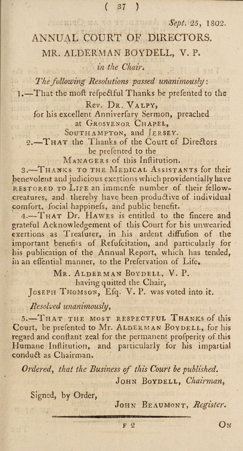 Sept. 25, 1802, ANNUAL COURT OF DIRECTORS* MR. ALDERMAN BOYDELL, V. P. in the Chair* The following Resolutions passed unanimously. 1.—That the moft fefpeftful Thanks be prefeiited to the Rev. Dr. Valpy^ for his excellent Anniverfary Sermon, preached at Grosvenor Chapel, Southampton, and Jersey. 2.—That the Thanks of the Court of Directors be p re fen ted to the Managers of this Inftitution. 3. -—Thanks to the Medical Assistants for their benevolent and judicious exertions which providentially have restored to Life an immenfe number of their fellow- creatures, and thereby have been produdlive of individual comfort, focial happinefs, and public benefit.' , 4. '—That Dr. LIawes is entitled to the fincere and grateful Acknowledgement of this Court for his unwearied exertions as Treafurer, in his ardent difFufion of the important benefits of Refufeitation, and particularly for his publication of the Annual Report, which has tended, in an effential manner, to the Prefervation of Life. Mr. Alderman Boydell, V. P. having quitted the Chair, Joseph Thomson, Efq. V. P. was voted into it. Resolved unanimously, 5. —That the most respectful Thanks of this Court, be prefented to Mr. Alderman Boydell, for his regard and conffant zeal for the permanent profperity of this Humane Inflitution, and particularly for his impartial conduft as Chairman. Ordered, that the Business of this Count be published. John Boydell, Chairman, Signed, by Order, John Beaumont, Register.