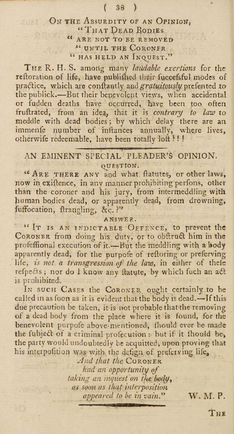 On the Absurdity of an Opinions “That Oead Bodies ARE NOT TO BE REMOVED “ UNTIL THE Coroner “ has held an fNqUEsT.” The R. H. S. among many laudable exertions for the rciloration of life, have publiflaed their fuccefsful modes of pradlice, which are conftantly aud^ra^i^tVw^/pvefented to thepublick.—But their bepevolent views, when accidental or fuddeii deaths have occurred, have been too often fruflrated, from an idea^ that it is contrary to lata to meddle with dead bodies; by which delay there are an immenfe number of inllances annually, where lives, otherwife redeemable, have been totallv loh 1! ! III l■lll■■■■^^T~rT]—T^riirnTTwrrnTrr AN EMINENT SFECIAL PLEADER’S OPINION. question. “Are there any and what, flatutes, or other laws, now in exiftence, in any manner prohibiting perfons, other than the coroner and his jury, from intermeddling with human bodies dead, or apparently dead, from drowning, fuffocation, firangling, he. answer. “It is an indictable Offence, to prevent the Coroner from doing his duty, or to obllrudl him in the profeffional execution of it.—But the meddling with a body apparently dead, for the purpofe of reiloring or preferving life, is not a transgression of the law, in cither of thele refpefts; nor do i know any llatute, by which fuch an adl is prohibited. In such Cases the Coroner ought certainly to he called in as foon as it is evident that the body is dead.—If this due precaution be taken, it is not probable that the removing of a dead body from the place where it is found, for the benevolent purpofe above-mentioned, lliould ever be made the fubjedl of a criminal profecution : but if it Ihould be, the party would undoubtedly be acquitted^ upon proving that his inierpofuioji was with the de%n of preferving life. And. that the Coroner had an opportunity of taking an inquest'on the body, as soon as that interposition appeared to he in vaini'' W. IM, P. The