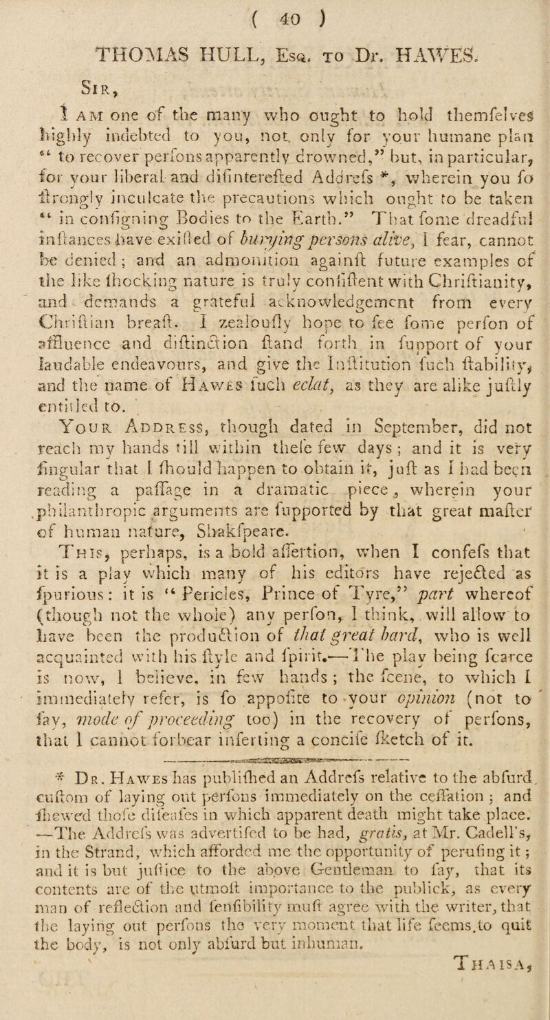 TH0:MAS hull, Esq, to Dr. HAWES. Sir, 1am one of the many who ought to hold tliemfelves highly indebted to you, not, only for your humane plan to recover perfons apparently crowned,’’ but, in particular, for your liberal and difinterefted Addrefs wherein you fo ilrongly inculcate tlie precautions wh.ich ought to be taken “ in conhgning Bodies to the Earth.” That fome dreadful inilances have exilled of hwyhigpersons alive^ I fear, cannot be denied ; and an admointion againft future examples of the like Ihocking nature is truly conliflent with Chriftianity, and demands a sratefui acknowiedaement from every Chriftian breaft. 1 zealoufly hope to fee forne perfon of aiHuence and diflinction Land forth in fupport of your iaudable endeavours, and give the Inllitution fuch liabiliiy, and the name of HAwts fucii eclat, as they are alike juLIy entitled to. A'our Address, though dated in September, did not reach my hands till within thel'e few days ; and it is very fingular that 1 fhould liappen to obtain it, juft as 1 iiad been readin.g a paftage in a dramatic piece,, wherein your .pinlanthropic arguments are fupported by that great maftcr of human nature, Shakipeare. This, perhaps, is a bold aftertion, when I confefs that it is a play which many of his editors have rejefled as fpurions: it is “Pericles, Prince of Tyre,” part whereof fthough not the whole) any perfon, 1 think, will allow to have been the produ£lion of that great hard, who is well acquainted with his ftyie and Ipirit.-—The play being fcarce is now, 1 believe, in few hands ; the feene, to which I immediately refer, is fo appoftte to your opinion (not to fay, mode of proceeding too) in the recovery of perfons, tlial 1 cannot forbear infertlng a concife (ketch of it. -- Dr. Hawes has publifhed an Addrefs relative to the abftird, cuftom of laying out perfons immediately on the ceftation ; and iliewed tliofe difeafes in which apparent death might take place. —The Addrefs was advertifed to be had, gratis, at Mr. Cadell’s, in the Strand, which afforded me the opportunity of perufing it; and it is but jutlice to the above Gentleman to lay, that its contents arc of die utmoft importance to the publick, as every man of refledlon and lenlibility muft agree wdth the writer, that the laying out perfons the very momernt that life feems.to quit the body, is not only abfurd but inhuman. Thaisa,