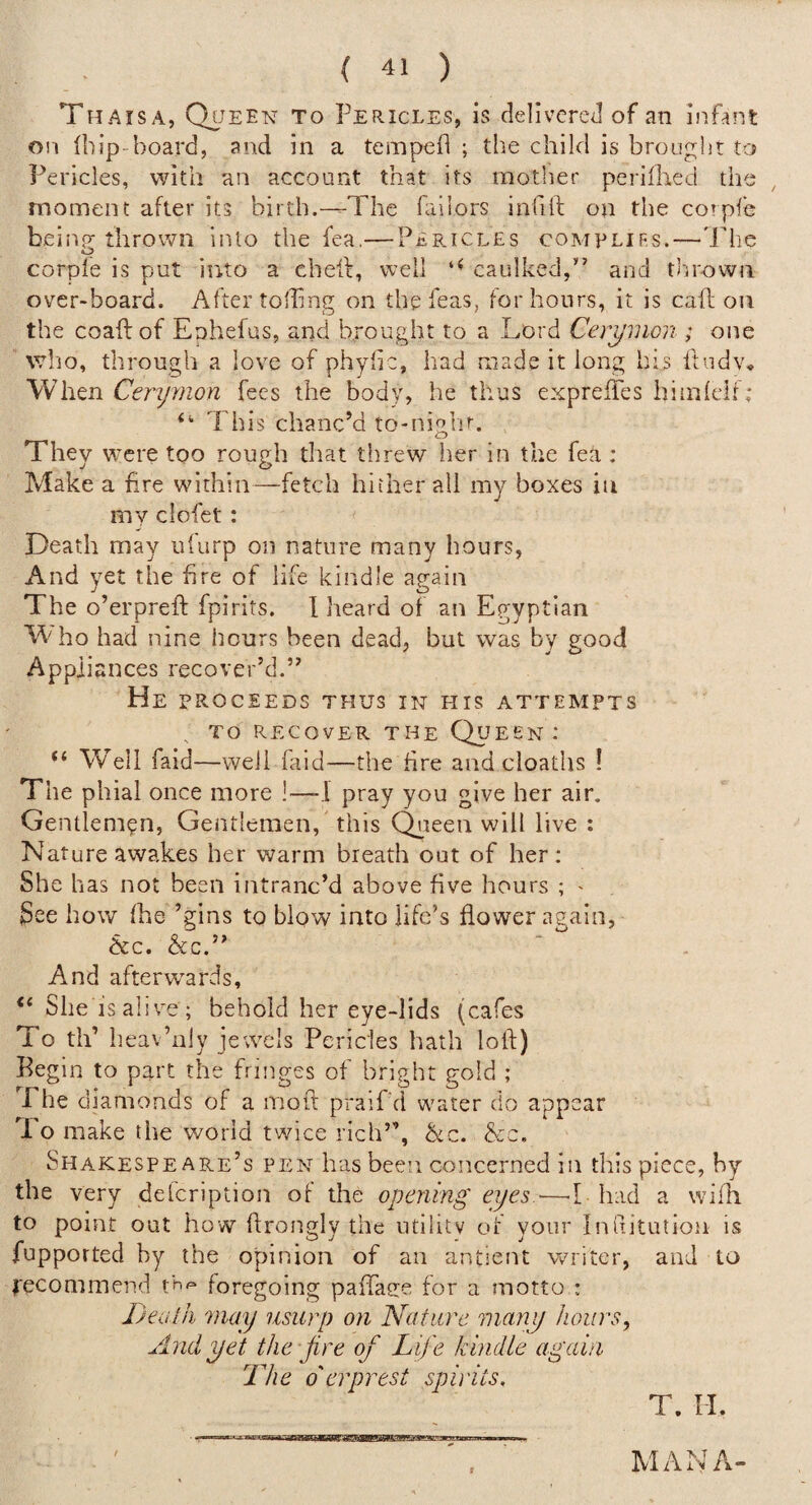 Thais A, Queen to Pericles, is delivered of an infant on (hip- board, and in a tempefl ; the child is brought to Pericles, with an account that its mother perilhed tiie moment after its birth.—The failors infift on the corpfe beinp- thrown into the fea.— Peb.icles complifs.—The o corple is put into a cbelc, well caulked,” and t’lrown over-board. After tolPng on the feas, for hours, it is cafl: on the coaflof Eohefus, and brought to a Lord Ceryinon ; one who, through a love of phyhc, had made it long his ftudv* Cerijmon fees the body, he thus expreffes himfclL* This chanc’d to-nigru. They were too rough that tiirew her in the fea : Make a hre within—fetch hither all my boxes iu my clofet : Death may ufurp on nature many hours. And yet the fire of life kindle again The o’erprefi: fpirits. I heard of an Egyptian MLio had nine hours been dead, but was by eood Appliances recover’d.” He proceeds thus in his attempts ^ TO RECOVER the QuEEN: “ Well faid—well faid—the fire and deaths ! The phial once more !—1 pray you give her air. Gentleman, Gentlemen, this Q^ieen will live : Nature awakes her warm breath out of her: She has not been intranc’d above five hours ; ^ See how fhe ’gins to blow into life’s flower again, Ac. &c.” And afterwards, ‘‘ She IS alive ; behold her eye-lids (cafes To th’ heav’nly jewels Pericles hath loft) Begin to part the fringes of bright gold ; The diamonds of a moft praiPd water do appear To make the world twice rich”, Ac. Ac. Shakespeare’s pen has been concerned in this piece, by the very defeription of the opening eyes—had a wifli to point out how ftrongly the utilitv oi: your Inditutioii is fupported by the opinion of an antient writer, and to recommend foregoing paflaee for a motto : Death maij usurp on Nature nianj/ hours, And yet the Jire of Life kindle again The o'erprest spirits. / T. II. MAN A-