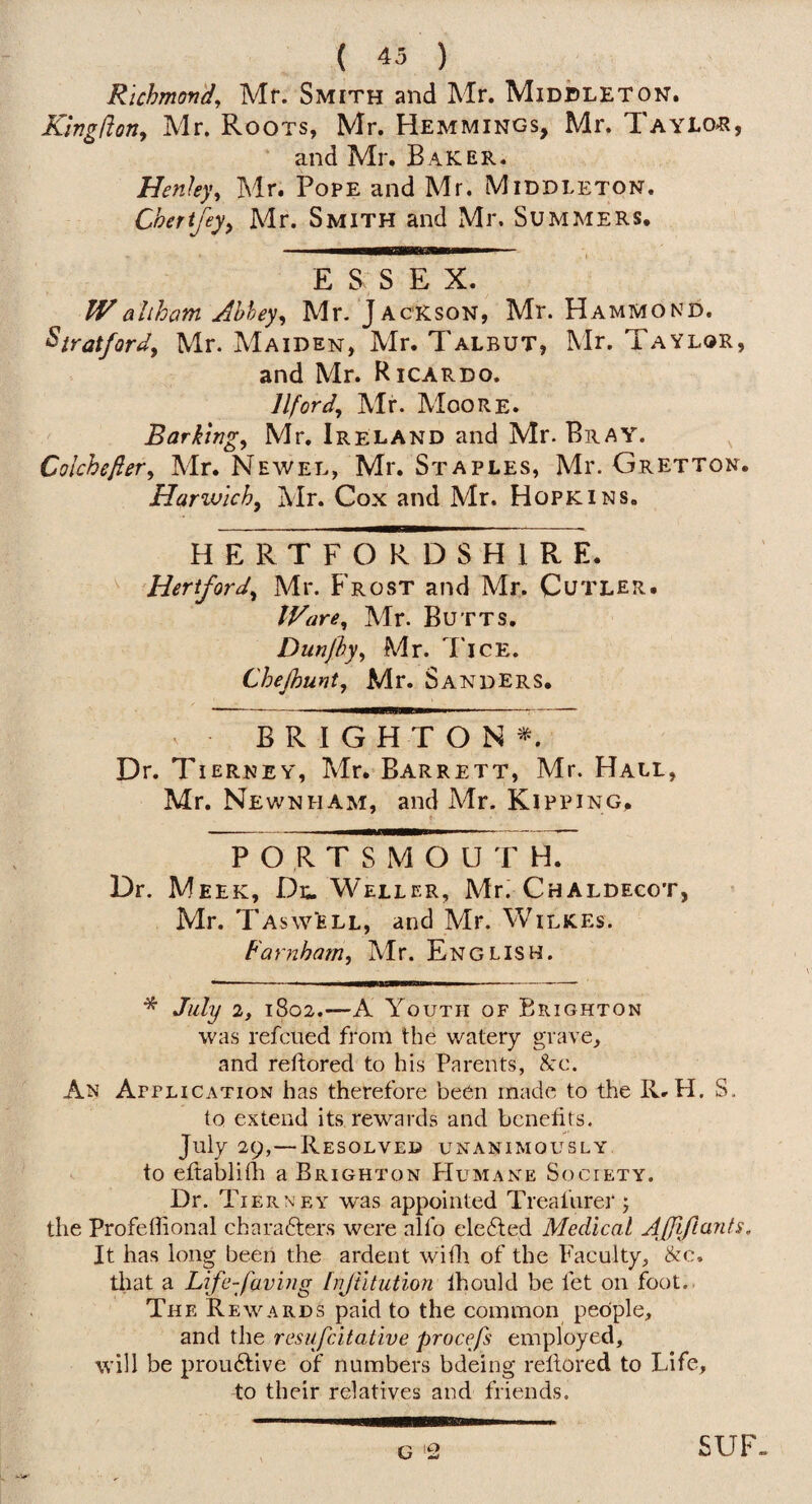 Rtchmov'd, Mr. Smith and Mr. Middleton. Kingdon, Mr. Roots, Mr. Hemmings, Mr. Taylor?, and Mr. Baker. Henley, Mr. Pope and Mr. Middleton. Cherijey^ Mr. Smith and Mr. Summers. ESSEX. Waliham Ahhey, Mr. Jackson, Mr. Hammond. Stratford, Mr. Maiden, Mr. Talbut, Mr. Taylor, and Mr. Ricardo. Ilford, Mr. Moore. Barking, Mr. Ireland and Mr. Bray. , Colchefter, Mr. Newel, Mr. Staples, Mr. Gretton. Harivich, Mr. Cox and Mr. Hopkins. HERTFORDSHl R E. ^Hertford, Mr. Frost and Mr. Cutler. IR'are, Mr. Butts. Dunjby, Mr. Tice. Chejhunt, Mr. Sanders. V BRIGHTON^. Dr. Tierney, Mr. Barrett, Mr. Hall, Mr. Newnham, and Mr. Kipping. t PORTSMOUTH. Dr. Meek, Di;. Weller, Mr.' Chaldecot, Mr. T As well, and Mr. Wilkes. Farnham, Mr. English. * July 2, 1802.—A Youth of Brighton was refcned from the watery grave, and redored to his Parents, &c. An Attlication has therefore beOn made to the R. H. S. to extend its rewards and benefits. July 29,—Resolved unanimously to eftablidi a Brighton PIumane Society. Dr. Tierney was appointed Treafiirer j the Profedional charadters were alfo ele6led Medical Affiftants. It has long been the ardent with of the Faculty, &c, that a Life-faving [njiltution Ihould be fet on foot.. The Rewards paid to the common people, and the resufeitative procefs employed, will be prou^five of numbers bdeing reflored to Life, to their relatives and friends. G 2 SUF