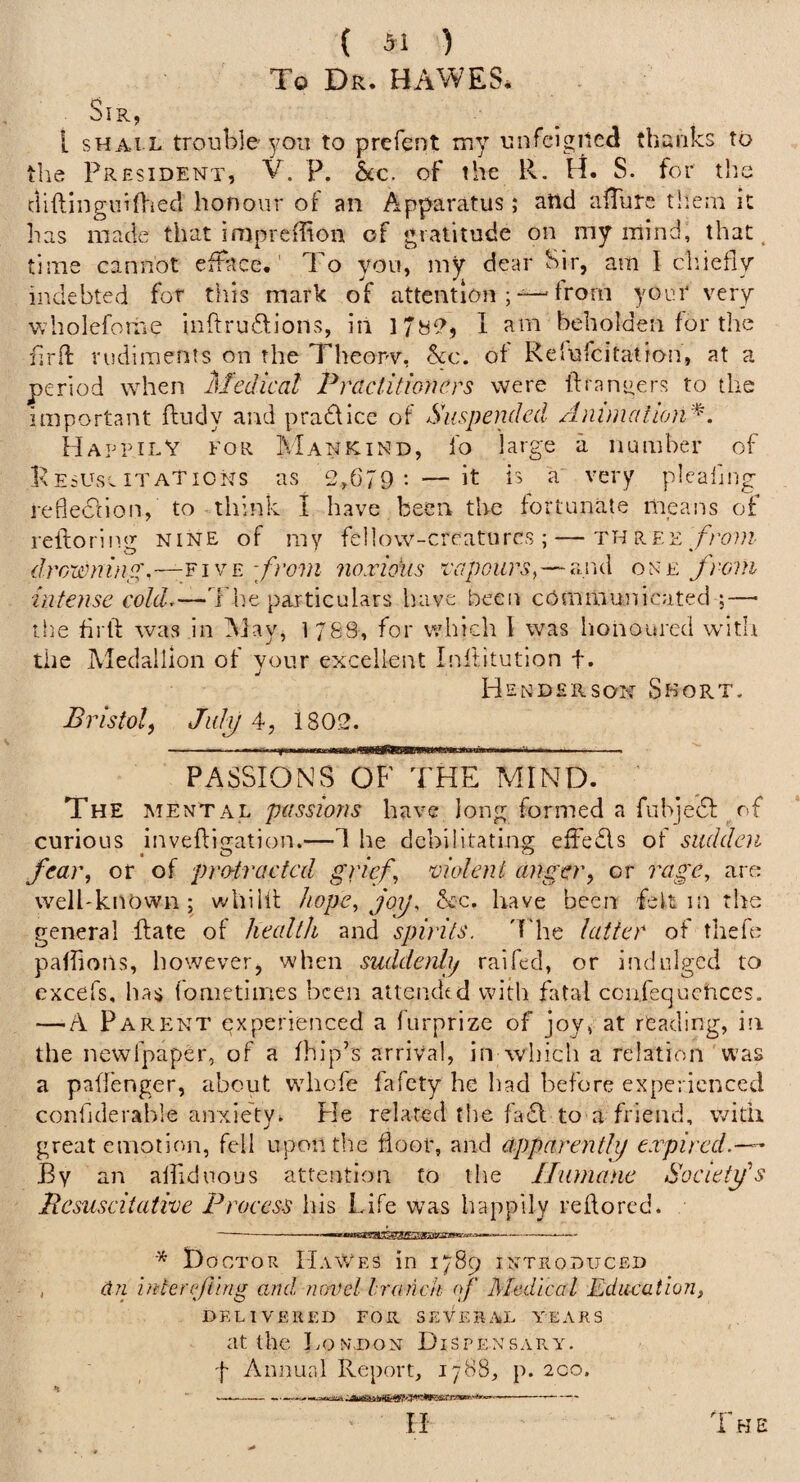 ( 31 ) To Dr. HAWES. Sir, [ SHALL trouble you to prefeut my unfeigned thanks to tlie President, V. p. &c. of the R. H. S. for the cliftlngiiifl'ied honour of an Apparatus; and alTurc them it has made that imprcffion of gratitude on my mind, that, time cannot efface.' To you, my dear Sir, am I cliiefly indebted for this mark of attention ; —from yoar very wholefome inftrudlions, in 178^^, 1 am beholden for the f.rft rudiments on the Theopv, %c. of Relufcitation, at a period when Medical Praclitmiers were ftranuers to the important ftudy and pradflce of Suspended AnimalioiV^'. Happily for Mankind, fo large a number of pE=use itaTions as 2,679: — it a very pleaiing refleclion, to think I have been the fortunate mpans of reftoring NINE of my fellow-crcatiires ; — th p.f.e ./rou? drowninp:^,—^!^^'from noxious ixqjours, — and one from intense coUL—The particulars have been cbrnmunicated ;—■ the firli was in May, 1 788, for which 1 was honoured witli the Medallion of your excellent Inftitution f. Hendehson Short. Bristol) Julij 1802. - ■ — ■ .1. .Tfii II F. —iiimuutauMi—Ill II I -III. PASSIONS OF THE MIND. ' The mental passions have long formed a fubjedf^of curious inveftigation.—1 he debilitating effeds of sudden fear, or of pro-tracted gfif, violent anger, or rage, are well-known; whiHf hope, joy, &c. have been felt in the general Rate of health and spirits, 'f'he latter of tliefe paffioiis, however, when suddenly raifed, or indulged to excefs, has fometliries been attended with fatal ccufequctices. — A Parp:nt experienced a iurprize of joy, at reading, in the ncwfpaper, of a fhip’s arrival, in which a relation was a paffenger, about wdiofe fafety he had before experienced confiderahle anxiety. He related the fad to a friend, with great emotion, fell upon the floor, and apparently expired.—^ By an alhduous attention fo the Humane Sovietfs Besuscitative Process his Life was happily rehored. - mtmmiHV'niiii ■' iMii ' ■ —— t)ocTOR IIaWes in 1789 introduced , dri interfling and. novel hranch of Medicol Education, DELIVERED FOR SEVERAL YEARS at the London Dispensary. f Aiinunl Report, 1788, p. 2co. w... ---..... ... ■,