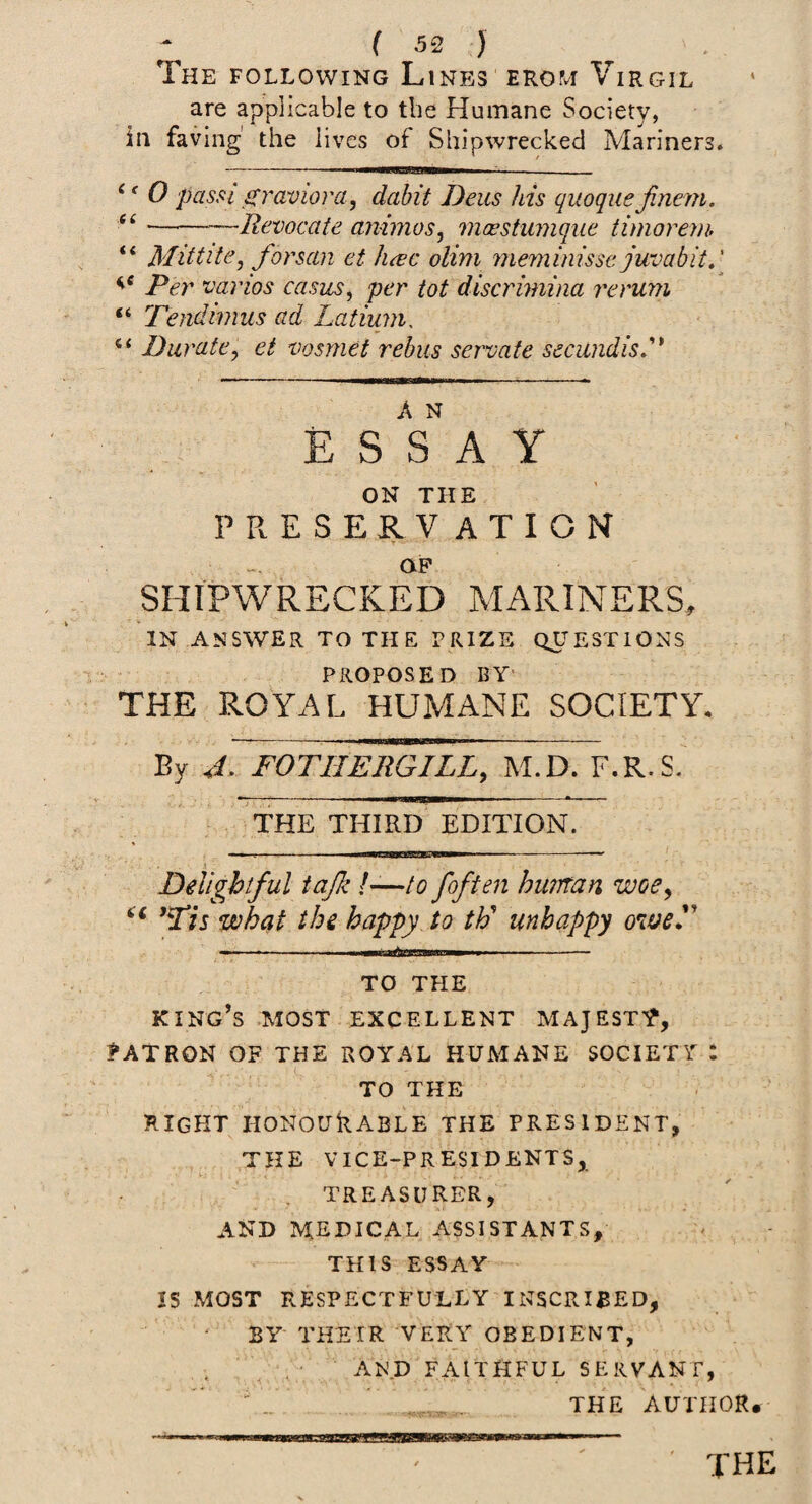 The following Lines ERor^r Virgil are applicable to tbe Humane Society, ill faving' the lives of Shipwrecked Mariners. ^' 0 passi s^raviora, dabit Deus his quoque jinem. ———Jlevocate animos, maestumque. timoreiih “ MittitCj forsan et hcec olim meminissc juvabit,' varies casus, per tot discrimina rerum “ 'Tendimus ad Latium. Durate, et vosmet rebus servate secu?idisd* E S s' A Y ON THE PRESERVATION T • OP SHIPWRECKED MARINERS, IN ANSWER TO THE PRIZE QUESTIONS PROPOSED BY' THE ROYAL HUMANE SOCIETY. By J. FOTHEliGILL, M.D. F.R.S. THE THIRD EDITION. •' X Delightful tajk I—to /often huntan woe, *Tis what the happy Jo th' unhappy owed' TO THE king’s .most excellent majesty, MATRON OF THE ROYAL HUMANE SOCIETl : TO THE right honourable the president, THE VICE-PRESIDENTS, treasurer, AND medical assistants, THIS essay IS MOST RESPECTFULLY INSCRIBED, BY THEIR VERY OBEDIENT, , .A.' AN.D FAITHFUL SERVANT, ' THE AUTHOR*