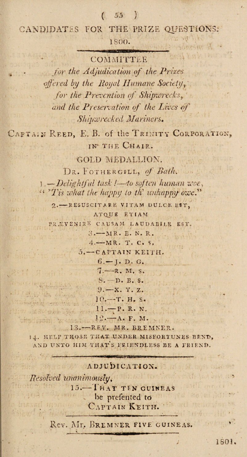 CANDIDATES FOR THE PRIZE QUESTIONS;' isoo. : , * - COMMITTEE ' ^ ■' JO}' the Adjudication of the Pi'izes ajjcr-ed by the Royal Humane Society J fo)' the Frevcyition of Shipwrecksy and the Freseroation of the Lives of Shipiimeckcd Marhiers, AFTAiiJ Reed, E. B. of the Trinity Corporation, IN' THE Chair. GOLD MEDALLION. Dr. t o r H E R GILL, of Bath. 1 .—Delightful task !—'to soften human zcoe^ DYi' zchat the happy to tld unhappy- oweF 2.-—RESUSCITARE VITAM UULCE EST, , ATQUE EINAM er.Evenire causam laudabile est. ' ' 3.—MR. E. N. R. . 4.-MR. T. C. S, ' , 5, — CAPTAIN KEITH. 6, —J. D. G. -R. M. s. s.- -- D. B. s. 9*- “X. Y. z. 3 0.- —T. H. s • 11.- — P. R. N. 30.- . F, M. 13.—RF-A* MR. BP.EMKER. 14, HELP THOSE THAT .UNDER MISFORTUNES BEND, AND UNTO HIM THATS FRIENDLESS BE A FRIEND. ADJUbiCATIOX. / Resolved unanimouslyy ■ 15.—That ten guiweas ' . he prefented to . Captain Keith.  Rev. Mr. Bremner five guineas. 1603