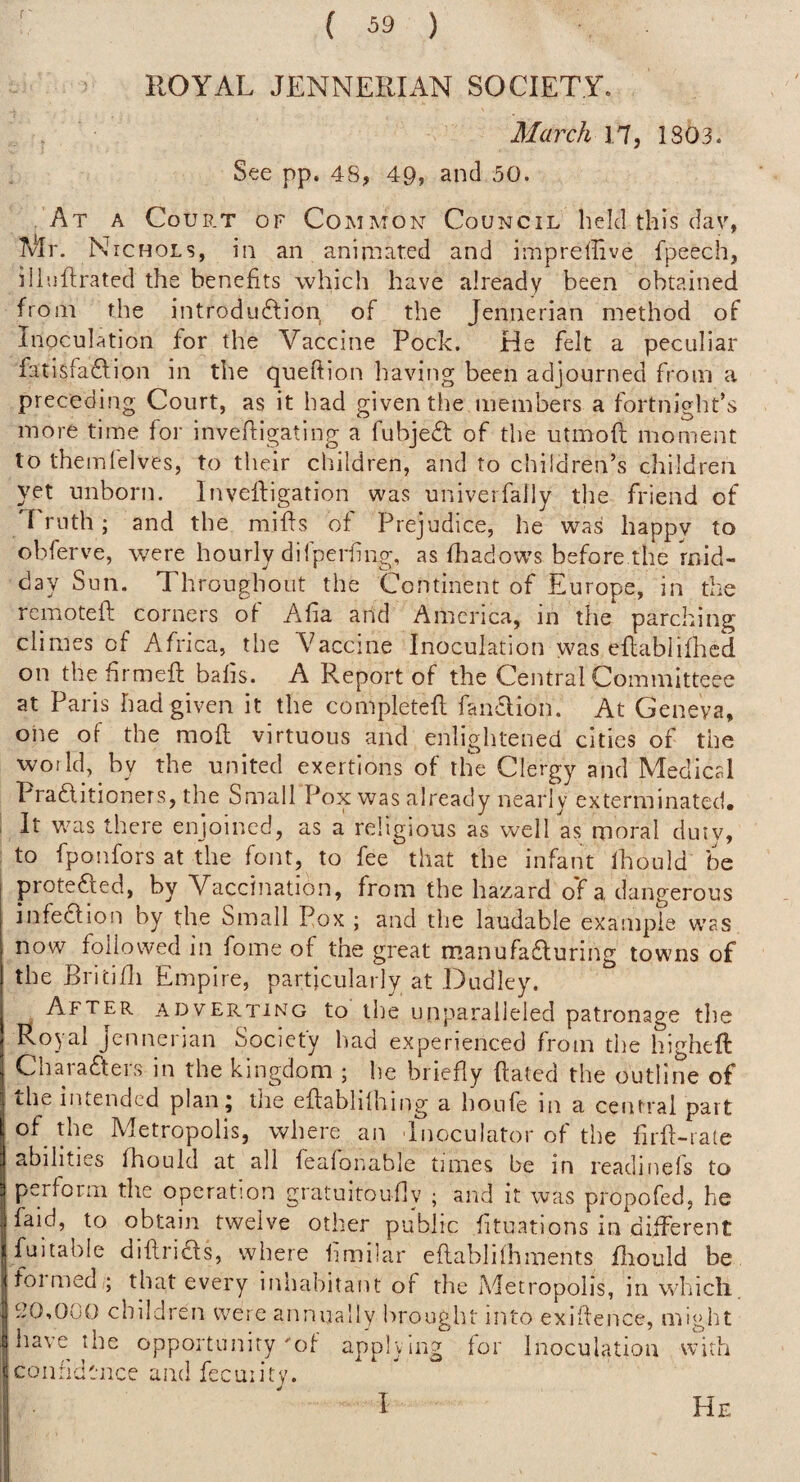 ROYAL JENNERIAN SOCIETY. March 17, 1803. See pp. 48, 49, and 50. At a Court of Common Council held this dav, 1V*Ir. Nichols, in an animated and imprellive fpeech, iliijftrated the benefits which have already been obtained from the introdu6lion of the Jennerian method of Inoculation for the Vaccine Pock. He felt a peculiar fatisfa£lion in the queffion having been adjourned from a preceding Court, as it had given the inembers a fortnight’s more time for invefflgating a fubjedt of the utmofl; moment to themlelves, to their children, and to children’s children yet unborn. Inveftigation was univerfaily the friend of '1 ruth; and the miffs of Prejudice, he was happy to obferve, were hourly difperfing, as fhadow's before the mid¬ day Sun. Throughout the Continent of Europe, in the rcmotefl corners of Alia and America, in the parching climes of Africa, the Vaccine Inoculation was eflablifhcd on thefrmeft balls. A Report of the Central Cornmitteee at Paris had given it the completed fandlion. At Geneva, oiie of the mod virtuous and enlightened cities of the woild, by the united exertions of the Clergy and Medical Pradlitioners, the Small Pox was already nearly exterminated. It was there enjoined, as a religious as well as moral duty, to fponfors at the font, to fee that the infant Ihould be protefted, by Vaccination, from the hazard of a, dangerous infedfion by the Small Pox ; and the laudable example w'as now followed in fome of the great manufa6luring towns of the Britidi Empire, particularly at Dudley. After adverinng to tlie unparalleled patronage tlie Royal Jennerian Society had experienced from tlie higheft Characters in the kingdom ; he briefly dated the outline of the iiueiidcd plan j the edablilhing a houfe in a central part of the Metropolis, where an dnoculator of the iird-rate abilities fhould at all fealonable times be in readinels to perform the operation gratuitoufly ; and it ivas propofed, he faid, to obtain twelve other public fituations in different fuitabie didriCfs, where hmiiar edablilhments fliould be foi med ; that every inhabitant of the Aletropolis, in wliicli, S20,000 children were annually brought into exidence, might have the opportunity of applying for Inoculation with confidence and fecuiity. I He