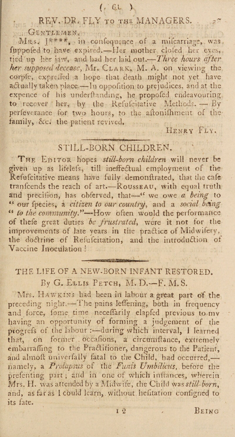 ( r ' G.L ) REy. DR. FL/Y TO THE MiiNAGERS. Gentlemen, ' , . Mils. ill confeqnEnce of a mlfcarriage, was. fuppofed to have expired.—Her mother clofed her eyes, tied lip her jaw, and bad her laid out.—Three hours after her supposed deceaseylAr. M. A. on viewing the. corpie, exprelfed a hope that death might not yet have adtually taken place.—In oppofition to prejudices, and at the expence of his underhanding, he propofed endeavouring to recover her, by the Refufcitative Alethods. — By perfevcrance tor two hours, to the afloniflitnent of the family, &c. the patient revived. Henry Fly. STJLL-BORN CHILDREN. The Editor hopes siill-horn children will never be given up as lifelefs, till inefFedfual employment of the Refufcitative means have fully demonflrated, that the cafe tranfcends the reach of art.—Rousseau, with equal truth and precifion, has obferved, that—we owe a being to “ our fpecies, a citizen to our country^ and a social being to the communityT—-How often would the performance of tliefe great duties be frustrated^ were it not for the improvements of late years in the praflicc of Midwifery, the doftrine of Refufcitation, and the introdudlion of Vaccine Inoculation ! THE LIFE OF A NEW-BORN INFANT RESTORED. By G. Ellis Fetch, M. D.—F. M. S. Mrs. Hawkins bad been in labour a great part of the preceding night.—The pains lefferring, both in frequency and force, fome time necelTarily elapfed previous to mv having an opportunity of forming a judgement of the progrefs of the labour :—during which interval, J learned that, on former , occaflons, a circumhance, extreme!v embarrafTing to the Pradlitioner, dangerous to the Patient, and almofl: univerlally fatal to tire Child, had occurred,—■ namely, a Prolapsus of the Funis Umbilicus, before the prefentlng part; and in one of which inltances, wherein Mrs. H. was attended by a Alidwife, the Child still-born^ and, as far as i could learn, without hefitation conhgned to its fate. T ^ Being