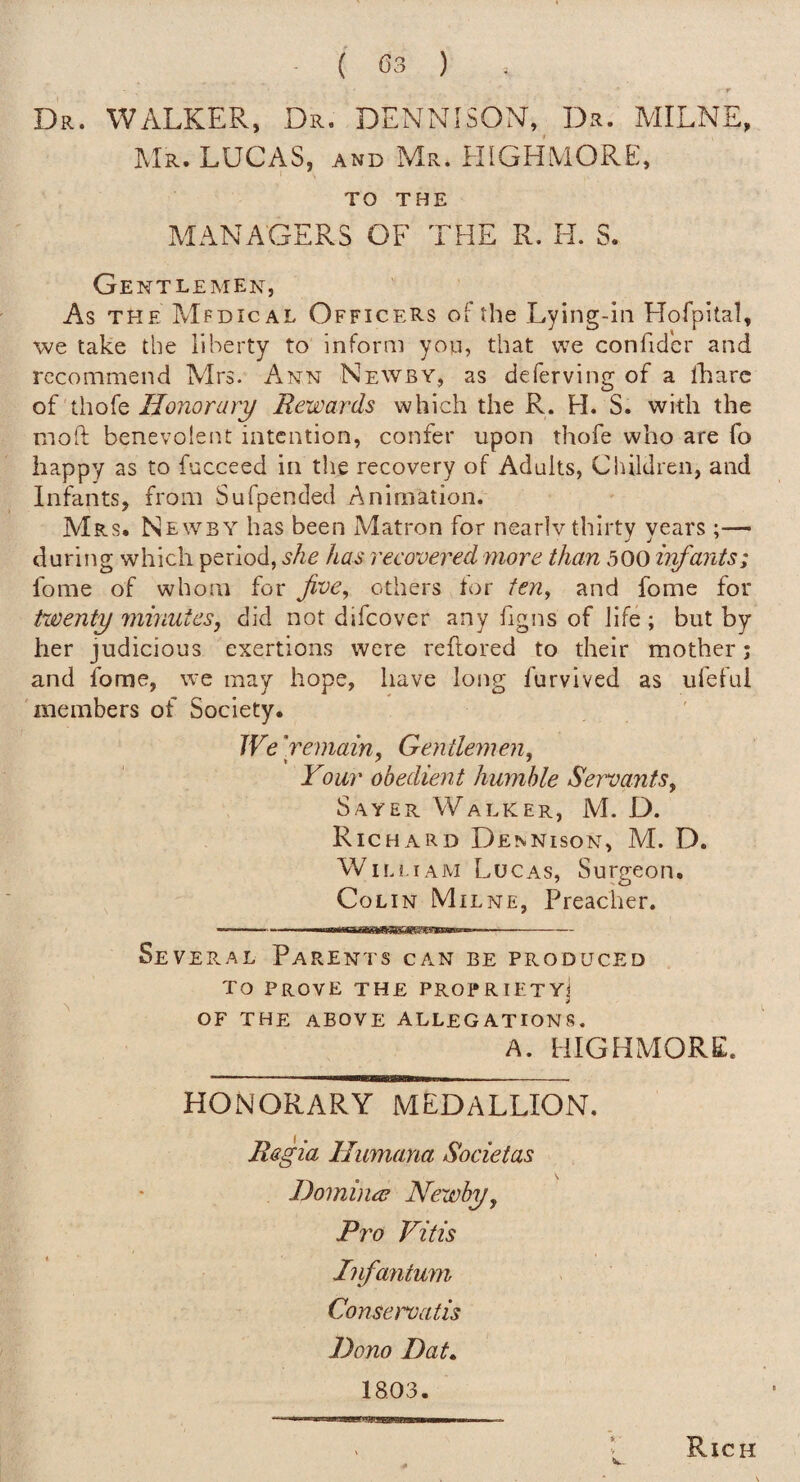 Dr. walker, Dr. DENNISON, D.r. MILNE, Mr. LUCAS, and Mr. HIGHMORE, TO THE MANAGERS OF THE R. H. S. Ge ntlemen, As THE Mfdical Officers of the Lying-in Hofpital, we take the liberty to inform yon, that we confidcr and recommend Mrs. Ann Newby, as deferving of a lliare of thofe Honorary Rewards which the R. H. S. with the moft benevolent intention, confer upon thofe who are fo happy as to fucceed in the recovery of Adults, Children, and Infants, from Sufpended Animation. Mrs. Newby has been Matron for nearly thirty years;— during which period, she has recovered more than 500 h^ants; fome of whom for jive^ others tor fen^ and fome for twenty minutes, did not difeover any figns of life ; but by her judicious exertions were reftored to their mother; and fome, we may hope, have long furvived as ufefui members of Society. We 'remain, Gentlemen, Your obedient humble Servants, Sayer Walker, M. D. Richard Dennison, M. D. William Lucas, Surgeon. CoLi N Mil NE, Preacher. Se VERAL Parents can be produced To Prove the propriety] OF THE above ALLEGATIONS, A. HIGHMORE. HONORARY MEDALLION. Regia Humana Societas Homimr Newby, Pro Vitis Infantum Conservatis Dono Dat» 18,03. Rich