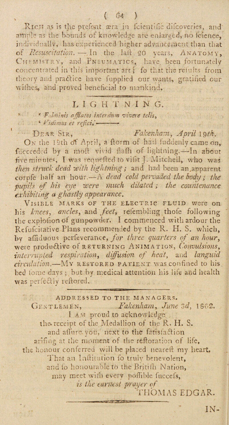 Rich as is the prefe-iit sera in fciciuinc clifcoveries, and' ample as the hounds of knowledge are enlarged, no fcience, jndividnallv, has experienced higher advancement tiian that of EesiiScitatiGn. ■—In the laid 20 years. Anatomy, ChfmistPvY, and Pneumatics, linve been fortunately concentrated in this important art; fo that the rei'iifts from theory and pradlice have fuppHed onr wants, gratified cur wiflies, and proved beneficial to mankind. L I G H T N I N G. ^ * FnJmhtts ajfiatcs interdum ’viveve telis^ ‘ Vidimus et rejlci»-.. ■- - Dear Sir, FakenJiam, April 19//?. On the l^th oT April, a {form of hail luddenly came on, fuccceded by a raoft vivid flaili of lightning.—In about five minutes, I was renuefled to vifit J. Mitc’neil, who was then struck dead with lightning; and had been an.apparent corpfe lialf an hour.—K dead cold pervaded the body; the pupils of his eye were much dilated; the countenance exhibiting a ghastly appearance. Visible marks of the electpmc fluid were on his knees, ancles, and feet, refembling thofe following the explofionof gunpowder. I commenced with ardour the Fvefufeitative Plans recommended by the R. H. S. which, by aftiduous perfeverance, for three quarters of an hour, were produdlive of returning Animation, Convulsions, interrupted respiration, diffusion of heat, and languid circulation,—My restored patient was confined to his bed tome days ; but by medical attention his life and health was perfectly rellored. -- ■ .. ADDRESSED TO THE P.4ANAGERS. Gentlemen, Fakenhani, June od, iSvCS. I A.M proud to acknowledge iho* receipt of the Medallion of the R. H. S. and aiTure. you, next to the fatisiaflion arifiiig at the moment of the refloration of life, the honour conferred will be placed nearefi my heart, 'Phat an Infiitution fo truly benevolent, and fo honourable to the Britilh Nation, may meet with everv po/Tihle fuccefs, is the earnest prayer of THOMAS EDGAR. UUUlwZ' IN-