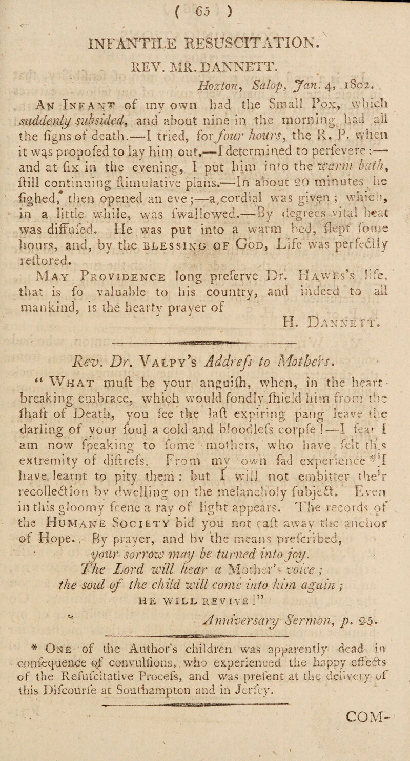 INFANTILE RESUSCITATION.' REV. MR. DANNETT. Hoxton^ Salop, yan. 4, 1802. An Infant of my own had the Small Pox, whidi suddenly subsided, and about nine in the morning had ail the figns ot death.—I tried, for four hours, the R. P. vaIicu it w^s propofed to lay him out.—1 determined to perfcvere and at fix in the evening, I put him into the warm haih, flill continuing ftimuiative plans.—In about 9.0 minutes lie fighed, tlien opened an eve ;—a,cordial w-as giv^n ■, which, in a little while, was fwallowed.—-By degrees vital heat was diiFufed. He was put into a warm bed, fept lome hours, and, by the blessing of God, Life was perfedtiy refcored. May Providence long preferve Dr. Hawes’s I.fe, that is fo valuable to his country, and indeed to ail mankind, is the hearty prayer of FI. Dannett. Rev. Dr. Valpy’s Addrefs to Mothers^ “ What muft be your anguiih, when, in the heart¬ breaking embrace, which would fondly fhield him from the fhaft of Death, you fee the laft expiring pang leave the darling of your foul a cold bloodlefs corpfe !—I fear [ am now fpeaking to fome mothers, Who iiave felt tli.s extremity of diftrefs. From my 'own fad experience Iiave learnt to pity them: but I will not etnbitter theh* recolledtion bv dwelling on the melancholy fubjefi'. Eveii in this gloomy fcenc a ray of light appears. The records of the Humane Society bid you not cap away the anchor of Hope., By prayer, and bv the means preferibed, yoiir sorrow may be turned into joy. The Lord will hear a Mother’*; voice; the soul of the child will conic into him again; HE WILL REVIVE !” Anniversary Sermon, p. 2-5. - ■. ,. wciaaBKS3EZSaWSPawp—I - * One of the Author’s children was apparently dead in coiifequence (T convullions,. who experienced the happy effects of the Rcfufcltative Procefs, and was prefent at the delivery of this Difeourie at Southampton and in Jerfey. ----- COM-