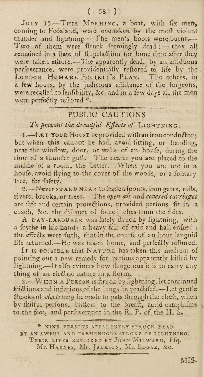 July 15.—This Moe.n!Ng, a boat, with fix merY, coming to Fedaland, were overtaken by the mofl violent thunder and lightning.—The men’s boots were burnt..—- Two of them were flruck feemingly dead : — they all remained in a (late of hupefa^lion for fome time after they were taken alhqre.—d'he apparently dead, by an alTiduous perfeverartee, were providentially reflored to life by the London Humane .Society’s Plan. The others, in a few hours, by the judicious aiTiPancc of the furgeons, were recalled to fenfibiiity, &c. and in a few days all the men were perfedfly reflored PUBLIC CAUTIONS To prevent the dreadfid Effects of Lightning. 1. —Let your House beprovided with an iron conduflor; but when this cannot be had, avoid litting, or handing, near the window, door, or walls of an boufe, during the time of a thunder gull. The nearer you are placed to tire middle of a room, the better. When you are not in a houfe, avoid flying to the cover of the woods, or a folitary tree, for fafety. 2. — N’sver STAND near to leaden foonts, iron prates, rails, rivers, brooks, or trees.—I'he open mr and covered carriages are fafe and certain protedlions, provided perfons fft in a coach, bcQ. the dillance of foine inches from the fides. A DAY-LABOURER was lately flruck by lightning, with a fey the in his hand ; a heavy fall of rain and hail enfued ; the efFe(fts were fuch, tliat in the courfe of an hour languid life returned.—He was taken home, and perfe£l!v reflored. It is possible that Nature has taken this medium of pointing out a new remedy for perfons apparently killed by lightning.—It alfo evinces how dangerous it is to carry any thing of an cIe(Bric nature in a florm. 3. —When a Person is flruck by lightning, let continued fri£lions and inflations of the lungs be pradlifed.—Let gentle flioeks of electricity be made to pafs through the chefl, when by fkilful perfons, bliflers to the breafl, acrid catapLihns to the feet, and perfeverance in the R. P. of the H. S. * NINE PERSONS APPAKENTLy STRUCK DEAD JBY AN AWFUL AND TREMENDOUS STROKS OF LIGHTNING. Their lives restored ey John Milward, Efq. Mr, Haynes, Mr. Jackson, Mr. Edgar, ^c. IMIS-