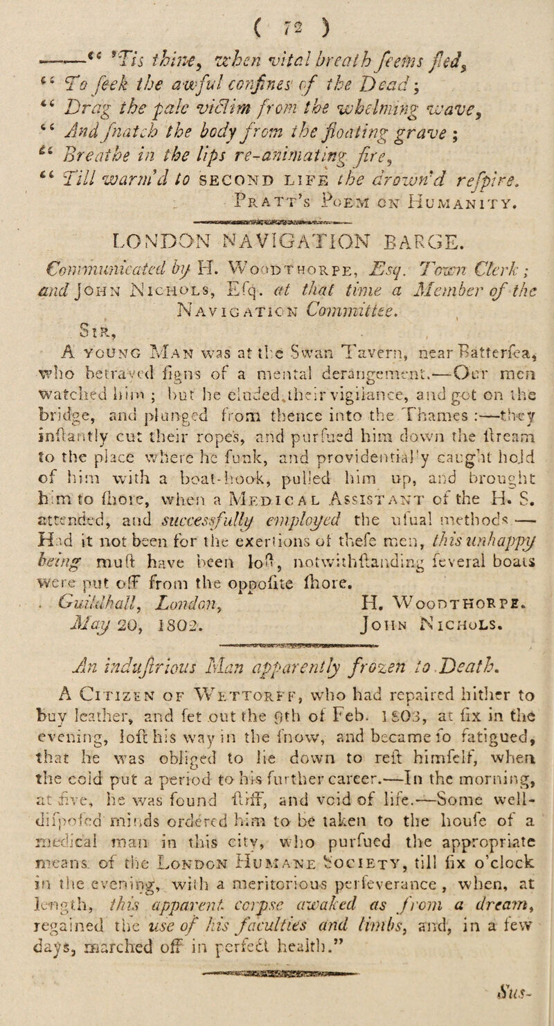 e s 16 6 6 i6 66 —^Tis ihine^ 'iz'hcn vital breath feefns fted^ To feek the awful corifines' of the Dead; Drag the pale viclim from the whelming wave, And fnatch the body from the floating grave ; Breathe in the lips re-anirnating fire^ Till warm’d to second life the drozvn’d refpire. Pratt’s Poem cn Humanity. LONDO'N NAVIGATION BARGE. Communicated by Id. VVoodthorpe, Esq. Toxen Clerk ; and ]oi-in Nichols, Efq. at that time a Member of the Na-vigation Committee. Sir, A YOUNG iviAN was at tl-c Swan Tavern, near Batferfea, who betraved figns of a mental derangement.—Our men watched him ; hut he eluded.their vigilance, aiidgot on the bridge, and plunged from thence into the Thames :—th-cy inftantly cut their ropes, and purfued him down the llream to the place where he funk, and providential'y caught hold of him whth a boat-hook, pulled him up, and brought him to (hole, when a Medical Assistant of the H. S. attended, and succesfidljy employed the uiual methods — Had it not been for the exeriions ol thefe men, this unhappy being muft have been loti, notwithftanding feverai boats were put off from the oppofite fhoie. . Guildhall, London, H. Woodtkorpe. May 20y 1802. John NTchols. An induflrioiis Man apparently frozen to Death, A Citizen of Wettorff, who had repaired hitlirr to buy leather, and fet out the pth of Feb. 1S03, at fix in the evening, ioflhiswayin the fnovv, and became fo fatigued, that he was obliged to lie down to refl himfelf, when the cold put a period to his further career.—In the mornii-.g, at iive, he was found flhT, and void of life.-—Some well- diipoSed mi'ids ordered him to be taken to the houfe of a medical man in this city, who purfued llie appropriate means, of the London Humane Society, till hx o’clock in tlie evening, wiih a meritorious peideverance , when, at longth, this apparent corpse awaked as from a dream^ regained the use of his faculties and limbs, and, in a few days, marched off in perfedt health.” Bus-