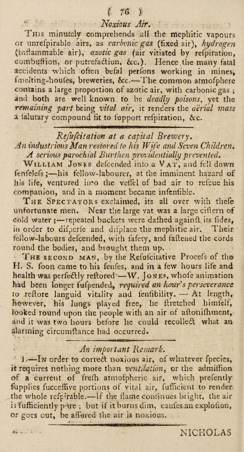 Noxious Air, ' This minutely comprehends all the mephitic vapours or unrelpirable airs, as carbonic gas (fixed air), hydrogen (inflammable air), azotic gas (air vitiated by refpiration, Gombuftion, or putrefadion, &c.). Hence.the many fatal accidents which often befal perfons working in mines, imelting-houfes, breweries, &c.—The common atmofphere contains a large proportion of azotic air, with carbonic gas ; and both are well known to be deadly poisons, yet the remaining part being vital m)% it renders the aerial mass a falutary compound fit to fupport refpiration, &:c. Refufeitation at a capital Brewery, An industrious Man restored to his Wife and Seven Children, A serious parochial Burthen providentially prevented, William Jones defeended into a Vat, and fell down fenfelefs —his fellow-labourer, at the imminent hazard of his life, ventured iiTO the vefiel of bad air to refeue his companion, and in a moment became infenlible. The Spectators exclaimed, its all over with thefc unfortunate men. Near the large vat was a large cifiern of cold water;—repeated buckets were dafhed againib its fides, in order to difperfe and difplace the mephitic air. Their’ feilow-labours defeended, with fafety, and faflened the cords round the bodies, and brought them up. The second man, by the Refufeitative Procefs of the- H. S. foon came to his fenfes, and in a few hours life and health was perfcdlly reftored*—W. Jones, whofe animation had been longer fufpended, required an houBs perseverance to reflore languid vitality and lenfibility. — At length, however, his lungs played free, he firetched himfelf, looked round upon the people with an air of aftonifhment, and it was two hours before he could recolledl what an aklrming circumftance had occurred. - • • ' ~ . II I ■ An important Remark. 1.—In order to corredl noxious air, of whatever fpecies, it requires nothing more than ventilation^ or the admilfion of a current of frefh atmofpheric air, which prefently fupplles fucceflive portions of vital air, fufiicient to render the whole refpvrable.—If the flame continues bright, the air is Sufficiently pure ; but if it burns dim, caufes an explofion, or goes out, be afltired the air is noxious. NICHOLAS