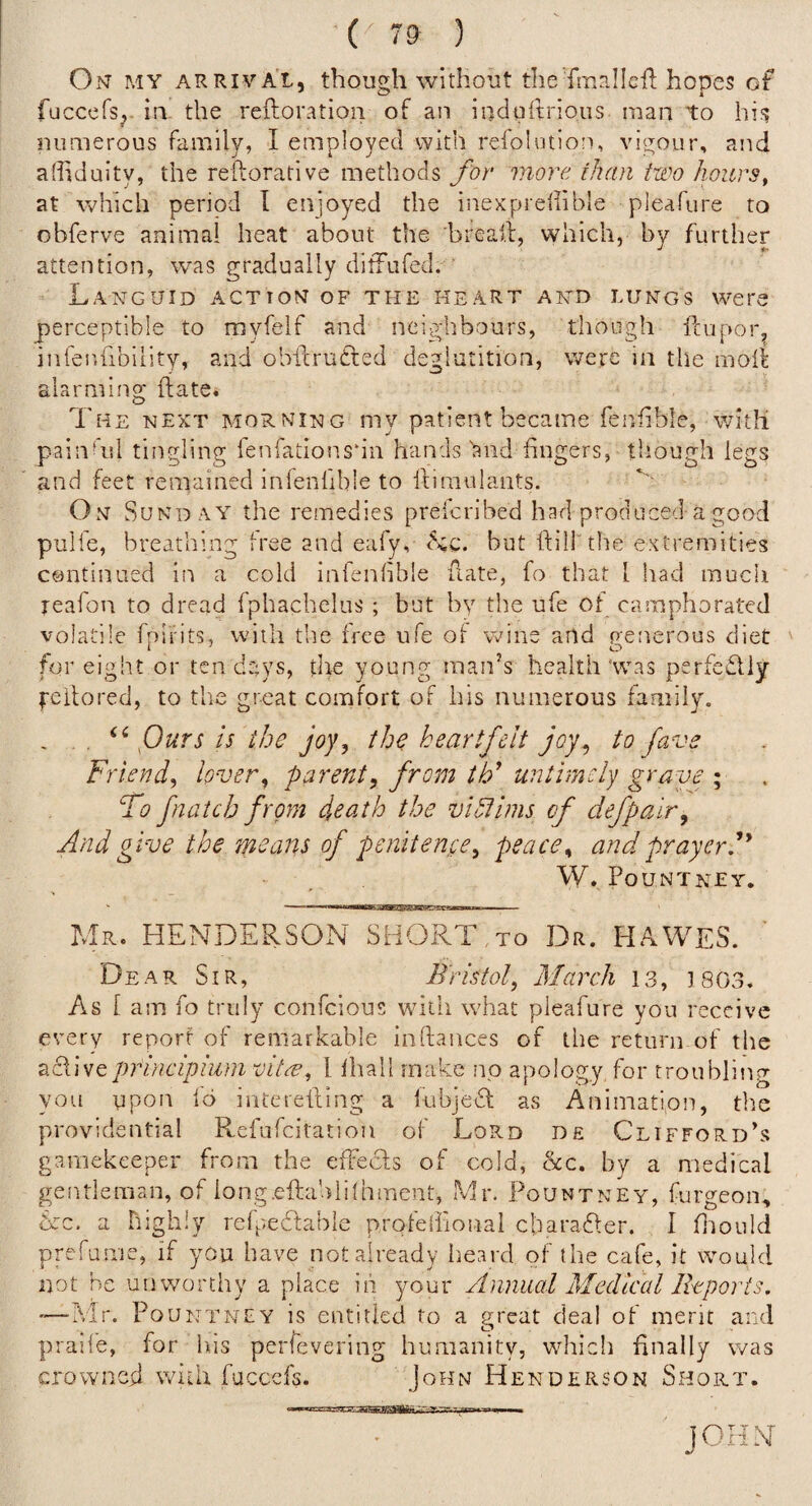 ( 7? ) On my arrival, though without the fmallcil hopes of fuccefs,- ill- the refloration of an indurtrious man to hi?? numerous family, I employed with refolution, vigour, and athduity, the reilorative methods for more ihan two hours^ at which period I enjoyed the inexprellible pleafure to obferve animal heat about the breall, which, by further attention, was gradually difFufed. ' Languid action of the heart and lungs were perceptible to myfelf and neighbours, though fcupor, infenfibiiity, and obilructed deglutition, were in the moll alarming ftate* The next morning my patient became fenfible, with painhd tingling fenfationsdn hands hnd fingers, though legs and feet remained infenlible to idinmlants. On wSundaa the remedies preicribed had produced-a good pulfe, breathing free and eafy, Hq. but ftill'the extremities continued iii a cold infenlible hate, fo that I had much reafon to dread fphachelus ; but by the ufe of camphorated volatile fnifits, with the free ufe of wine and penerous diet for eight or ten days, the young man’s health'was perfediy feilored, to the great comfort of his numerous family. , Purs is the joy, the heartfelt joy^ to fave Friend, lover, parent, from tF untimely grave ; fo fnaicb from death the viotlms of defpair. And give the means of penitence, peace, and prayer f W. Pountney. Mr. HENDERSON SHORT,to Dr. HAWES. Dear Sir, Bristol, March 13, 1803. As 1 am fo truly confeious witii what pleafure you receive every report of remarkable ioftances of tlie return of the Ecliveprincipium vitre, I lhall make no apology for troubling you upon 16 interelting a liibjeH; as Animation, the providential Refufeitation of Lord de Clifford’s gamekeeper from the elFeds of cold, he, by a medical gentleman, of iong.eftahlilhment, Mr. Pountney, furgeon, &c. a highly refpedlable profelfional cbaraRer. 1 fliould prefume, if you have not already iieard of the cafe, it would not be unworthy a place in your Annual Medical Ikports. ’■—Mr. Pountney is entitled to a sreat deal of merit and praife, for his perfevering humanity, which finally was crowned with fuccefs. John Henderson Short. JOHN