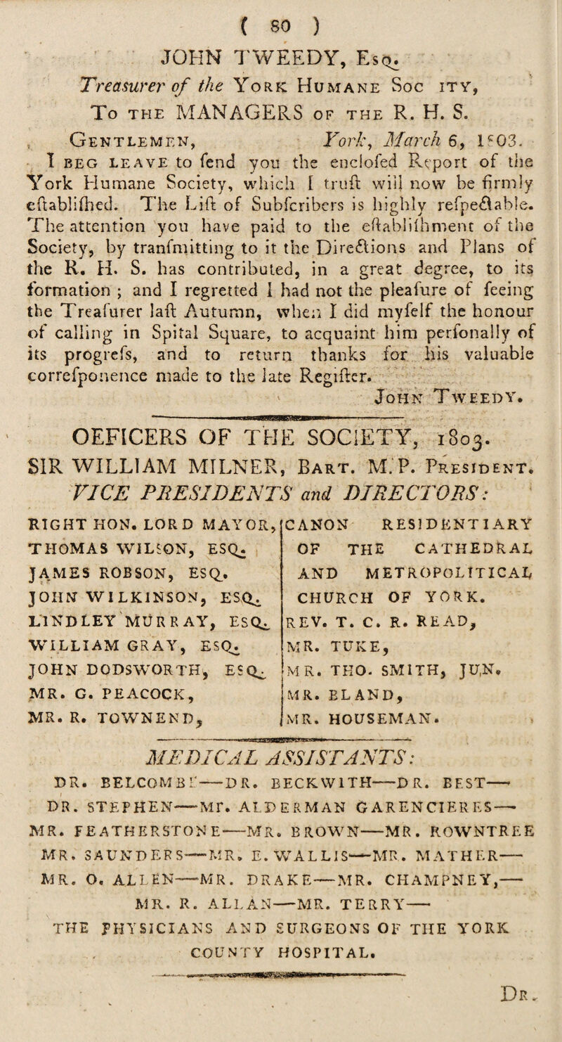 JOHN TWEEDY, Esq^ Treasurer of the York Humane Soc ity, To THE MANAGERS of the R. H. S. , Gentlemen, York^ March 6, 1^03. 1 BEG LEAVE to fcnd you the eodofed Report of the York Humane Society, which I trufl will now be firmly eflablifhed. The Lift of Subfcribcrs is highly refpe^^able. The attention you have paid to the eftabiilhment of the Society, by tranfmitting to it the Dire£lions and Plans of the R. H. S. has contributed, in a great degree, to its formation ; and I regretted i had not the pleafure of feeing the Treafurer laft Autumn, whe:i I did myfelf the honour of calling in Spital Square, to acquaint him perfonally of its progrefs, and to return thanks for his valuable correfponence made to the late Regiftcr. John Tweedy. —-- iniiiw’w ■ --- OEFICERS OF THE SOCIETY, 1803. SIR WILLIAM MILNER, Bart. M.'P. President, VICE PRESIDENTS and DIRECTORS: RIGHT HON. LORD MAYOR THOMAS WILSON, ESQ^ JAxMES ROBSON, ESQ_. JOHN WILKINSON, LlNDLEY MURRAY^ ESQ^, WILLIAM GRAY, ESq. JOHN DODSWORTH, ESQ^ MR. G. PEACOCK, MR. R. TOWNEND, CANON RESIDENTIARY OF THE CATHEDRAL AND METROPOLITICAL CHURCH OF YORK. REV. T. C. R. RE A.D, MR. TUKE, MR. TKO- SMITH, JU.N. MR. ELAND, MR. HOUSEMAN -- .■'■aBejBPBgagggUiJJii ' ' — —^ MEDICAL ASSISTANTS: DR. BELCOMBi:-DR. BECKWITH-DR. BEST- DR. STEPHEN-MT. ALDERMAN GARENCIERES—• MR. FEATHERSTONE-—MR. BROWN-MR. ROWNTREE MR. SAUNDERS—MR, E. WA L L1S—MR. MATHER- MR. O, ALLEN—MR. DRAKE — MR. CHAMPNEY,- MR. R. ALLAN—MR. TERRY- THE PHYSICIANS AND SURGEONS OF THE YTORK COUNTY HOSPITAL. DPw