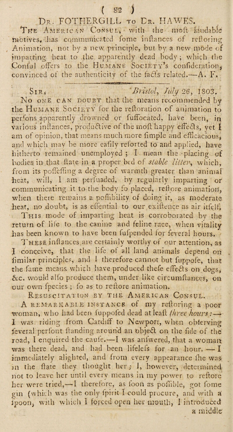 ( 83 ) Dr. FOTHERGILL to Cr. HAWES. Tf?E American Consul, with the moft laudable tiictives,'has communicated fome inflances of redoring , A.nimation, not by a new principle, but by a new mode of imparting heat to the apparently dead body ; which the Conful .offers to the Humane Society’s confideratiouj convinced of the authenticity of the fadfs related.—A. F. SiR^ 'Bristol, Tidjj 26, 1803. No ONE CAN DOUBT that the means recommended by the Humane Society for the reftoration of animation to per.fons apparently drowned or fuffocated, have been, in various inRances, productive of the moft happy effefts, vet I am of opinion, that means much more ftmple and efticacious^ and v;hich may be more eahly reiorted to and applied, have hitherto remained unemployed; I mean the’placing of bodies in that Hate in a proper bed of stable Utter, which, from its poftcfhng a degree of warmth greater than animal heat, will, 1 am perfuaded, by regularly imparting or communicating it to the body fo placed, reflore animation'^ vthen there remains a poftibility of doing it, as moderate heat, no .doubt, is as eftential to our exiftence as air itfelf. This mode of imparting heat is corroborated by the return of life to the canine and feline race, when vitality has been known to have been fufpended for feveral hours, 7'hese inflances.are certainly worthy of our attention, as I conceive, that the life of all land animals depend on ftmilar principles, and 1 therefore cannot but fuppofe, that the fame means, which have produced thefe elFefts on dogs, 8ic. would aifo produce them, under like circumftanees, on our own fpecies ; fo as to reftore animation. Resuscitation by the American Consul. A PvEM ARK ABLE INSTANCE of luy reftoriiig a poor woman, wiio had been lu.ppofed dead atleaft three hours I was riding from Cardiff to Newport, vvlien oblerving feveral peribnt ftanding arouifd an object on the fide of the road, I enquired the caufe.—I was anfwered, that a woman was there dead, and had been lifelels for an hour.—I immediately alighted, and from every appearance fire was- 111 the ftate they thought her; i, however, deternnned not to leave her until every means in my power to reftore her were tried,— 1 therefore, as loon as poflible, got fome ein (which was the only Ipirit I could procure, and with a ipooiij with which 1 forced open her iiioulh, 1 introduced a middle