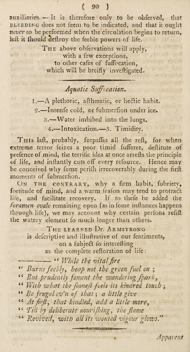 auxiilaries. — It is therefore only to be obferved, that BLEEDING does iiot fecni to be indicated, and that it ought never to be performed when the circulation begins to return, led: it fhould deilroy the feeble powers of life. The above obfervations v;^ill apply, with a few exceptions, / to other cafes of fuffocation, which will be breifly inveftigated. Aquatic Suffocation, I.—A plethoric, afthmatic, or hedlic habit. 2.—‘Intenfe cold, or fubmerlion under ice. 3.—Water imbibed into the lungs, 4,—Intoxication.—5. Timidity. V V This lafl, probably, furpalles all the reft, for when extreme terror feizes a poor timid fufferer, deditute of prefence of mind, the terrific idea at once arrefts the principle of life, and inftantly cuts off every refource. Hence may be conceived why fome perifh irrecoverably during the firft moments of fubmerfion. On the contrary, why a firm habit, fobriety, fortitude of mind, and a warm feafon may tend to protradt life, and facilitate recovery. If to thefe be added the foramen ovale remaining open (as in fome infiances happens- through life), we may account why certain perfons refift the watery element fo much longer than others. The learned Dr. Armstrong is defcriptive and illufirative of our fentiments, on a fubjefl; fo interefiing as the complete refioration of life : ----While the vital fire Burns feebly^ heap not the green fuel on ; ‘‘ But prudently foment the wandering fpark, “ With what the foonejl feels its kindred touch ; “ Be frugal ev'n of that; a little give Atfirfi^ that kindled^ add a little more. Till by deliberate nourififing^ the flame ' “ Revived, with all its wonted vigour glowsT . Apparent