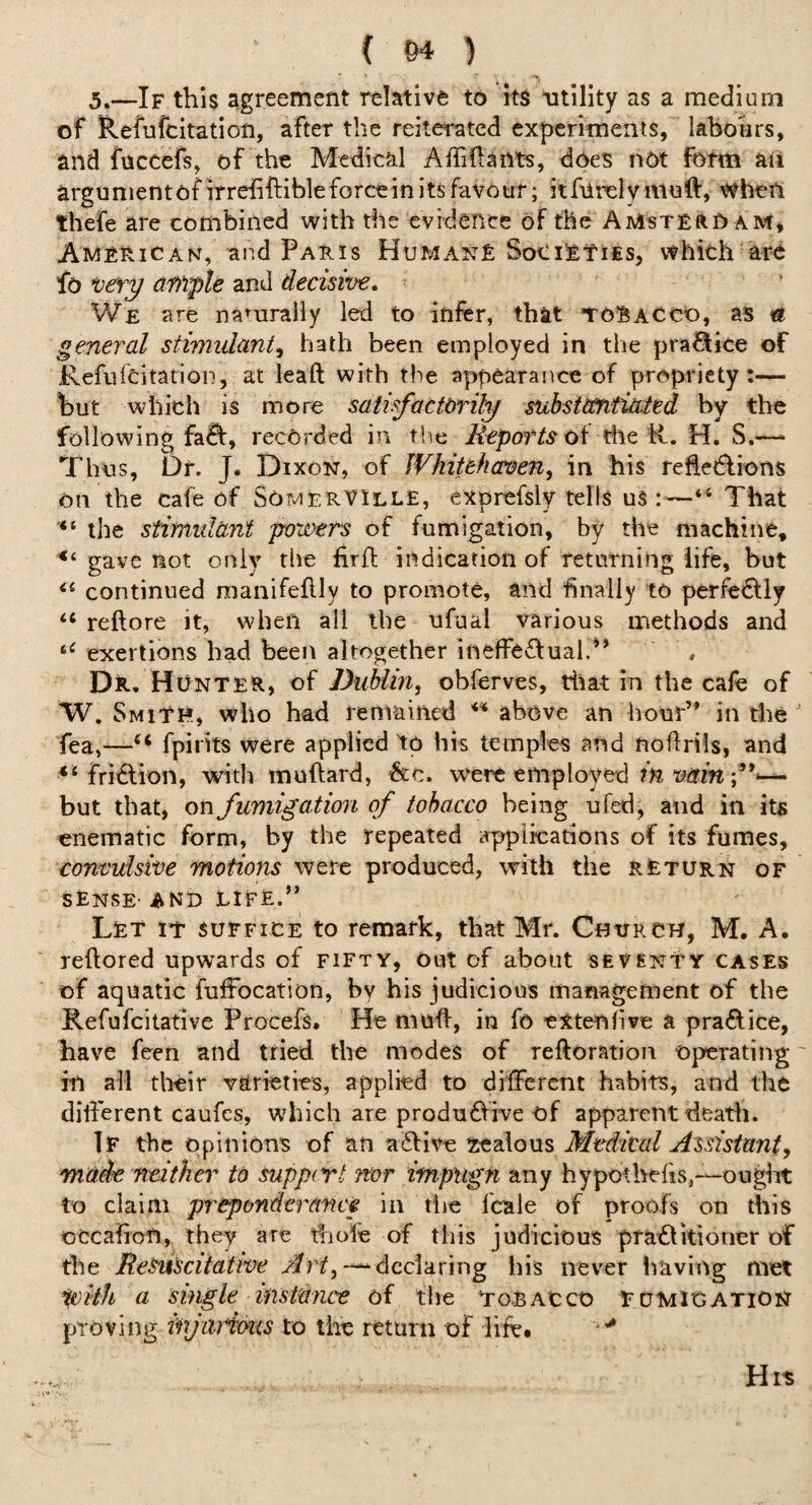 5.—If this agreement relative to its utility as a medium of Refufcitation, after the reiterated experiments, labours, and fnccefs, of the Medical Affiftants, does not form aii argumentofirreiiftibleforcein its favour; iiRirelymoft, when thefe are combined with the cvrdence of the AMsTEftO am* Ami^rican, and Paris Human£ which are fo *oery ample and decisive. We are namrally led to infer, that to!BaCCO, aS « general stimulant^ hath been employed in tlie pra<?Iice of Refufeitation, at leaft with the appearance of propriety:— but which is more satisfacttrily substMiitted by the following fa^, recorded in tl^e of the R. H. S.—• Thus, Dr. J. Dixon, of Whitehaven, in his relledlions on the cafe of SomerVIllE, exprefsly tells uS That the stimulant povaets of fumigation, by the machine, gave not only the firfi; indication of returning life, but continued manifeftly to promote, and finally to perfectly “ reftore it, when all the ufual various methods and exertions had been altogether ineffeftual.^* / Dr, Hunter, of Dubim, obferves, rliat in the cafe of W, Smith, who had remained above an hour’* in the fea,—fpirits were applied to hk temples and noflrils, and fridlion, with muftard, i&c. were employed m win but that, on fumigation of tobacco being ufed, and in its enematic form, by the repeated applications of its fumes, convulsive motions were produced, with the return of SENSE' AND LIFE.” Let it suffice to remark, that Mr. Church, M. A. reftored upwards of fifty, out of about seventty cases of aquatic fuffocation, by his judicious management of the Refufeitative Procefs. He mud, in fo extenfive a praftice, have feen and tried the modes of reftoration operatiiig ~ in all their varieties, applied to different habits, and the different caufes, which are produ61ive of apparent deatli. If the opinions of an atSfive xealous Medical Assistant, 'made neither to suppert nor impugn any hypothehs,—ouglit to claim preponderance in tiie fcale of proofs on this occafion,, they are ffiofe of this judicious pra£tkioner of the ReSuscitative —“declaring his never having met a single instance of the Tobacco fumigation proving injiiiious to the return of life. His