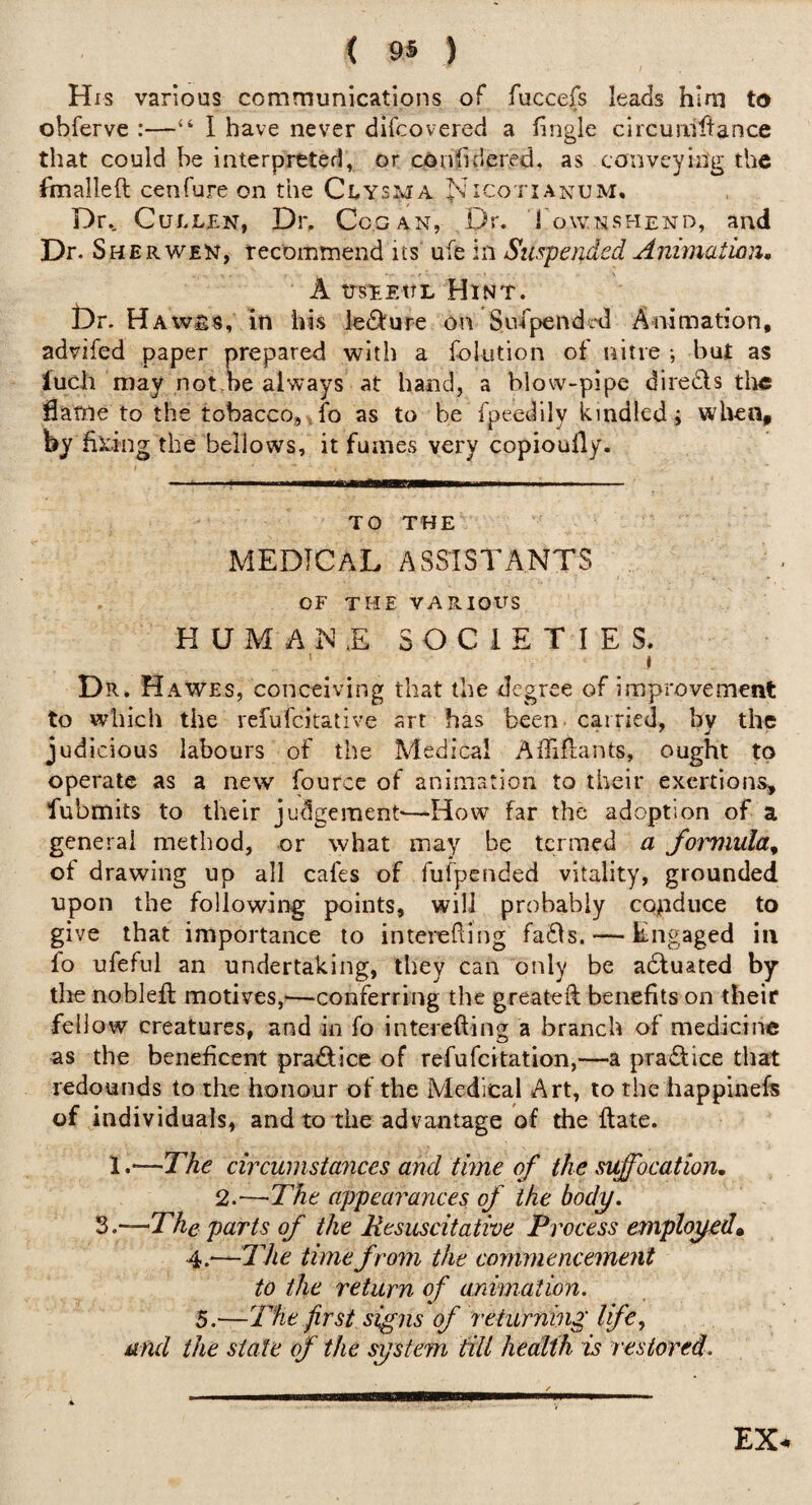 His various communications of fuccefs leads him to obferve :—‘‘ 1 have never difcovered a hngle circuriiltance that could be interpreted, or cOiifidered, as conveying the foialleft cenfure on the Clysma Nicotianum, Dr., Cullen, Dr. Ccgan, Dr. 1 ownshend, and Dr.S HER WEN, recomtnend its ufe in Suspended Animation, A trsTEtTL Dr. Haws8, in his ledllure on Sufpendol Animation, advifed paper prepared with a folution of nitre but as luch may not.be always at hand, a blow-pipe diredls tlic flattie to the tobacco, ,fo as to be fpeedily kindled i when, by hieing the bellows, it fumes very copioufly. TO THE medical ASSISTANTS OF THE VARIOUS HUMANE SOCIETIES. ' ) Dr. Hawes, conceiving that the degree of improvement to which the refufeitative art has been carried, bv the judicious labours of the Medical Aififlants, ought to operate as a new fource of animation to their exertions:, fubmits to their judgement'—How far the adoption of a general method, or what may be termed a formula^ of drawing up all cafes of fufpended vitality, grounded upon the following points, will probably conduce to give that importance to interefling fadls. — Engaged in fo ufeful an undertaking, they can only be adluated by tire noblefl; motives,'—conferring the greateft benefits on their fellow creatures, and in fo interefting a branch of medicine as the beneficent praAice of refufeitation,—a pradice that redounds to the honour of the Medical Art, to the happinefs of individuals, and to the advantage of the ftate. 1.—rAf circumstances and time of the suffocation, 2.—The appearances of the body. 3.—The parts of the Mesuscitative Process employed» 4.—The time from the commencement to the return of ardmation. 5.—The first signs of returning life, and the state of the system idll health is restored.
