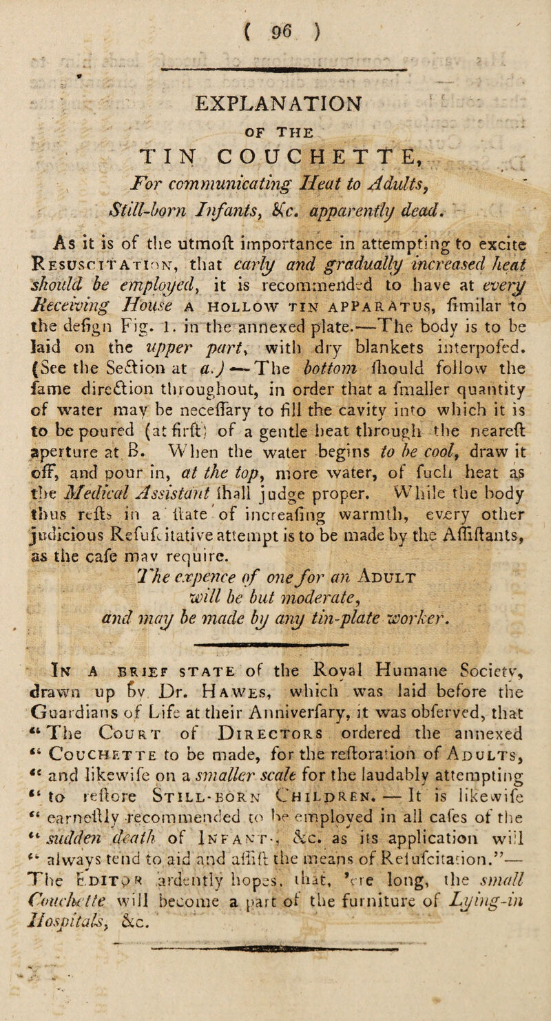 EXPLANATION OF The TIN COUCHETTE, For communicating Heat to Adults, Still-born Infants^ apparently dead. As it is of the utmoft importance in attempting to excite Resuscitation, that cail^ and gradually increased heat should be employed^ it is recomniendtd to have at every Meceiving House a hollow tin appaR-Atus, fimilar to the defign Fig. 1. in the annexed plate.'—The body is to be laid on the upper parts with dry blankets interpofed, {See the Seflion at —The bottom iliould follow the fame dire£fion throughout, in order that a fmaller quantity of water may be neceffary to fill the cavity into which it is to be poured (atfirft; of a gentle heat through the neareft aperture at B. When the water begins to he cool, draw it ofF, and pour in, at the top, more water, of fucli heat as tire Medical Assistant ihali judge proper. While the body thus refts in a Fate ’ of increafing warmth, ev>ery other judicious Refufiitative attempt is to be made by the AfiiftaiUs, as the cafe mav require. The expence of one for an Adult will be but moderate, and may be made by any tin-plate worker. In a brief state of the Royal Humane Societv, drawn up fiy Dr. Hawes, which was laid before the Guardians of Life at their Anniverfary, it was obferved, that Tiie Court of Directors ordered the annexed “ Couchette to be made, for the reftoration of Adults, and likewhfe on a smaller scale for the laudably attempting to reftore Still-born Children. — It is likewife ‘‘ earneilly recommended to be employed in all cafes of the sudden death of Infant-, &c. as its application wi’l always tend to aid and afiift the means of Reliifcitation.”— The Fditp« ardently liopes. that, \re long, the small Couchette will become a jiart ol the furniture of Lying-in Hospitals, &c.