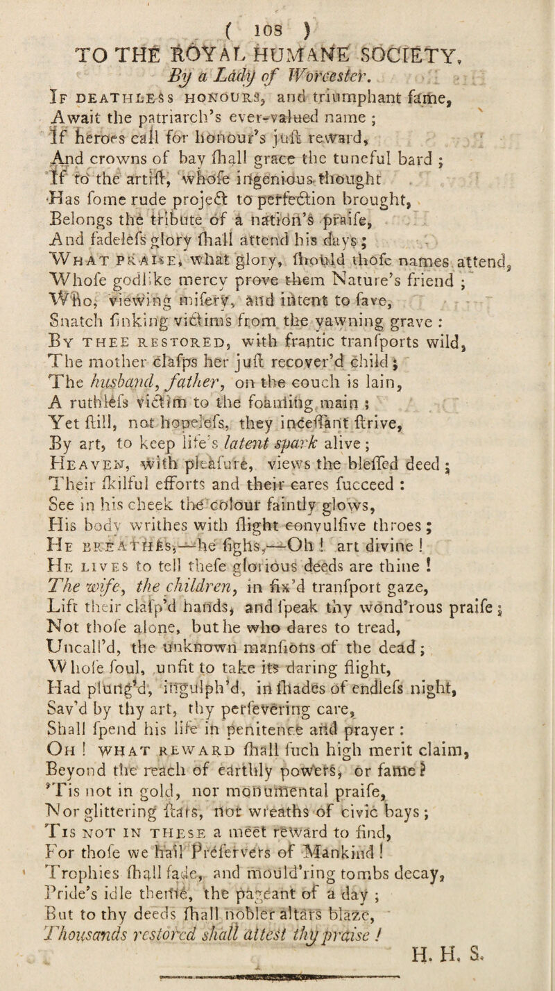 TO THE ROYAL HUMANE SOCIETY. By a Lady of Worceste)\ If DEATHLESS HONOURS, and triumphant fame, Await the patriarch’s ever-valued name ; If heroes call fo'r honour’s juft reward, crowns of bay fhall grace the tuneful bard ; if to the art!ft, whofe irfgenious.thought 'Has fomc rude project to peffedtion brought, Belongs the tribute of a natidii’§ pfaife, And fadelefsglory (hall attend his days ; What praise, what glory, fhohld thofe names attend Whofe godlike mercy prove them Nature’s friend ; Who, viewing luifery, and intent to fave, Snatch finking victims from the yawning grave : By thee restored, with frantic tran(ports wild, The motherclafps her juft recover’d child; The hush and, father, on the couch is lain, A ruthiefs victim to the foaiiiing main ; Yet ftill, not hopelefs, they inCeftant ftrive, By art, to keep life's latent spark alive ; Heaven, with pleafure, views the blefted deed ; Their ikilful efforts and their cares fucceed : See in his cheek the colour faintly glows, His bodv writhes with flight eonvulfive throes; He bre AtHfes-,-^he lighs,—Oh i art divine ! He lives to tell thefe glorious deeds are thine ! The wife, the children, in fix’d tranfport gaze, Lift their clafp’d hands^ and fpeak thy wond’rous praife ; Not thole alone, but he who dares to tread, Uncall’d, the unknown manfibns of the dead; W hole foul, unfit to take its daring flight, Had plung’d, illgulph’d, in illades of endlefs night. Sav’d by thy art, thy perfevCring care, Shall fpend his life in penitence add prayer: Oh ! WHAT REWARD ftiall fiicli high merit claim, Beyond the reach of earthly powletL or fatlie^ ’Tis not in gold, nor monumental praife, Nor glittering ftars, nor wreaths of civic bays; Tis NOT in THESE a meet reward to find, For thofe we hail Prefer vers of Mankind ! 7'rophles fhall fade, and moiild’ring tombs decay, Pride’s idle tbedld, the pageant of a day ; But to thy deeds fhall nobler altars blaze. Thousands restored shall attest thy praise ! H. H, S,