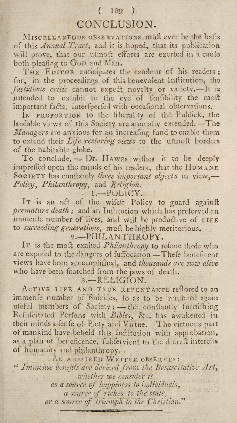 CONCLUSION. IVIiscELLANEous OBSERVATIONS mtifl ever be the bafis of this Annual Tract, and it is hoped, that its publicatioii will prove, that our utmoft efforts are exerted in a caufe both pleafing to God and Man. The Editor anticipates the candonr of his readers; for, in the proceedings of this benevolent Inftitution, tlie fastidious critic cannot expedl novelty or variety.—It is intended to exhibit to the eye of fenfibiiity the raofl important fadls, interfperfed with occafional oblervations. In proportion to the liberal ty of the Publick, the laudable views of this Society are annually extended.—The Managers are anxious for an increafing fund to enable them to extend their Life-restoring views to the urinofl borders of the habitable globe* To conclude, — Dr. Hav/es wifhes it to be deeply impreffed upon the minds of his readers, that the Humane Society has conftantly three important objects in view,—- Policy, Fhilayithropy, and lieligion. 1.—POLICY. It is an adb of the wifeft Policy to guard againfl premature death ^ and an Inftitution which has preferved an imrnenfe number of lives, and will be produdlive of life to succeeding generations, mufl be highly meritorious, 2.—PHIL /\ N THROPY. It is the moll exalted Philanthropy to refeue thofe who are expofed to the dangers of fuffocation.—Thefe beneficent views have been accompli died, and thousands are now alive who have been fnatched from the jaws of death. 3.—RELIGION. Active life and true repentance reflored to an imrnenfe number of Suicides, fo as to be rendered again ufefui members of' Society ; ~ the conflantly furn’iniing Refufeitated Perfons with Bibles, has awakened in their minds a fenfe of Piety and Virtue. The virtuous part of mankind have beheld this inflitution with approbation, as a plan of beneficence, fubfervient to the deareft interefts of humanity and philanthropy. An admired Wr iter obse?.ves : Immense henefis are derived from the liesuscitative Art^ xvheiher we consider it as a source of happiness to individuals, a source of l iches to the state, or a source of irinmph to the Christian^