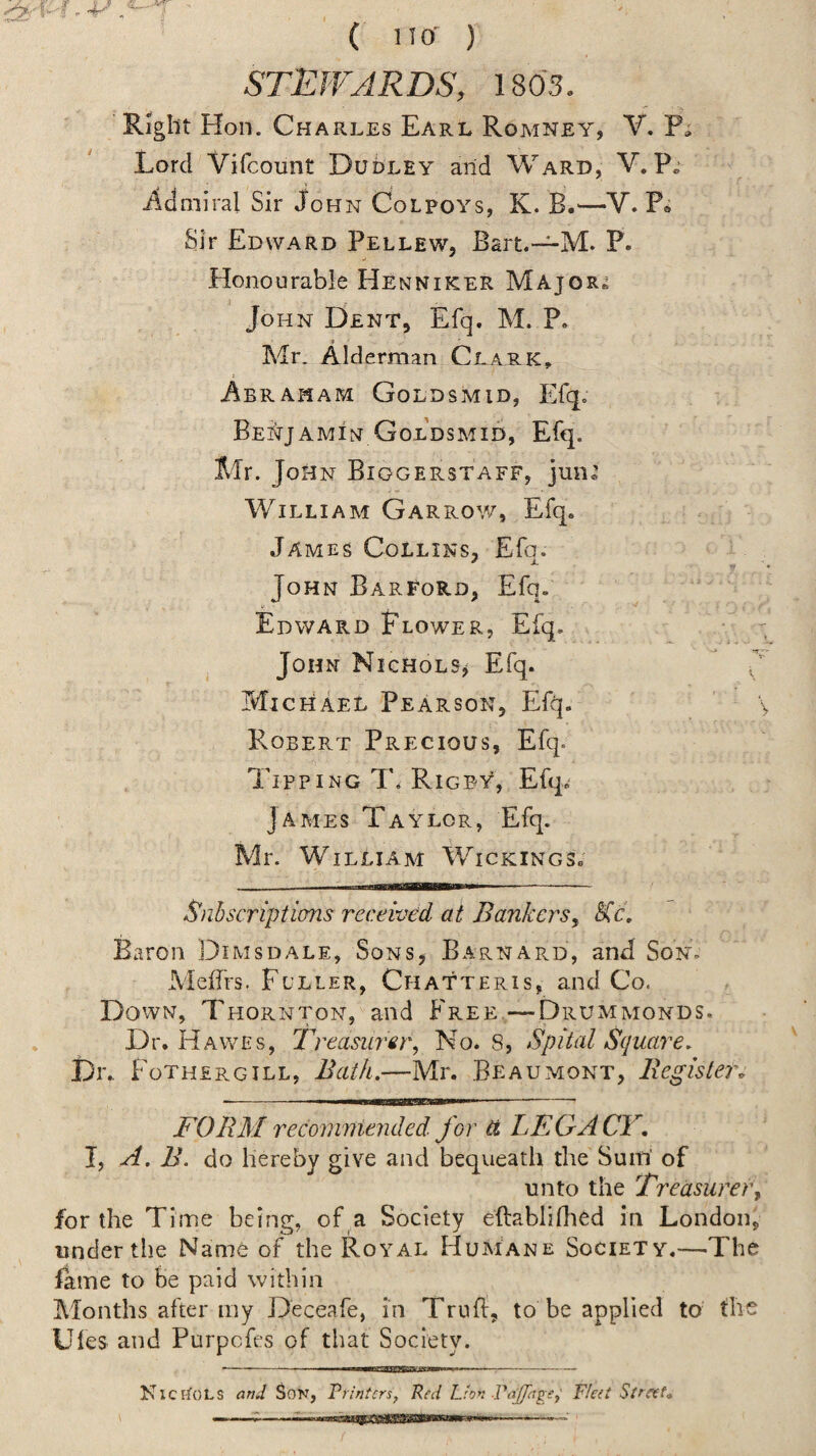 ( no- ) STEJVARDS, 1803. Right Hon. Charles Earl Romney, V. P» Lord Vifcounr Dudley arid Ward, V. ildniiral Sir John Colpoys, K. B.'—V. Po Sir Edward Pellew, Bart.~M. P. Honourable Henniker Majors John Dent, Efq. M. P. Mr. Alderman Clark^ i^BRAMAM GoLDSMID, Efq. Bei^tjamin Goldsmid, Efq. Mr. Jo HN Biggerstaff, juii®’ William Garrow, Efq. James Collins, Efq. r • John BarFord, Efq. Edward Flower, Efq. - John Nichols^ Efq. Michael Pearson, Efq. \ Robert Precious, Efq. Tipping T. Rigby, Efq.- James Taylor, Efq. Mr. William Wickings; Snbscripticms received at Bankers, SCc, Baron Dimsdale, Sons, Barnard, and Son. Meifrs. Fuller, Chatteris, and Co. Down, Thornton, and Free,—Drummonds. Dr. Hawes, Treasurer, No. 8, Spital Square, Dr.. Fothergill, Bath.—Mr. Beaumont, Register. FORM recommended, for U LEGACY. I, A. B. do hereby give and bequeath the Suin' of unto the Treasurer, for the Time being, of a Society eftablifhed in London, under the Name of the Royal HuMane Society.—The fame to be paid within Months after my Deceafe, in Trufi, to be applied to the Ules and Purpefes of that Society. “ • . iw^twni — .—... NiciIols and Son, Printers, Red Lion .PaJJage,' Fleet Street,