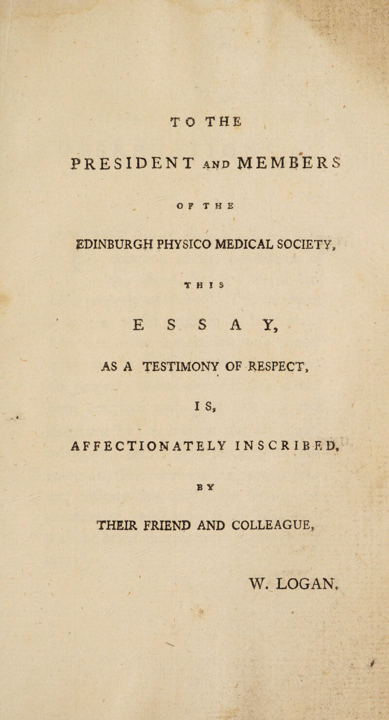 TO THE PRESIDENT and MEMBERS © F T H E ' 1 EDINBURGH PHYSICO MEDICAL SOCIETY, . \ THIS E S S A Y9 AS A TESTIMONY OF RESPECT, « I $s AFFECTIONATELY INSCRIBED, B Y THEIR FRIEND AND COLLEAGUE, W. LOGAN. / . i