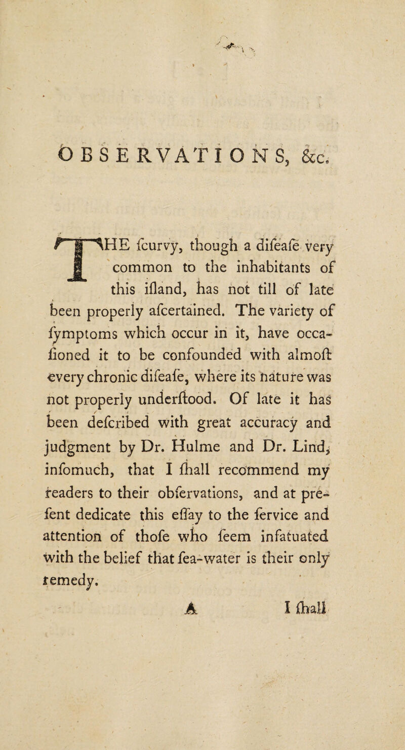 O BS E RVATI O NS, &c. rrlHE fcurvy, though a difeale very I common to the inhabitants of this ifland, has not till of late been properly afcertained. The variety of fymptoms which occur in it, have occa- Coned it to be confounded with almoft every chronic difeafe, where its nature was not properly underftood. Of late it has been deferibed with great accuracy and judgment by Dr. Hulme and Dr. Lind, infomuch, that I fliall recommend my readers to their obfervations, and at pre-^ fent dedicate this effay to the fervice and attention of thofe who feem infatuated with the belief that fea-water is their only