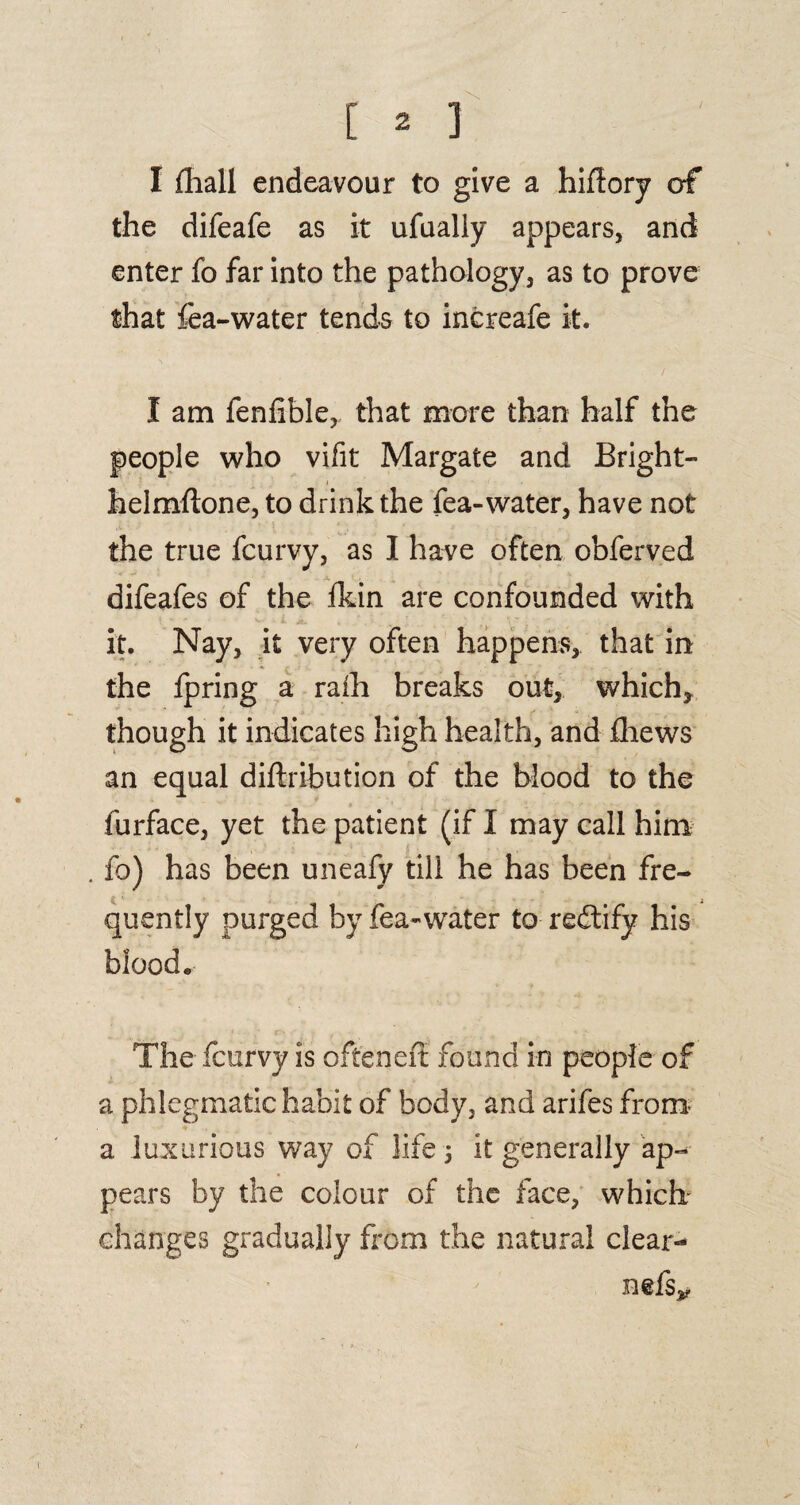 I (hall endeavour to give a hifiory of the difeafe as it ufually appears, and enter fo far into the pathology, as to prove that fea-water tends to increafe it. I am fenfible, that more than half the people who vifit Margate and Bright- helmftone, to drink the fea-water, have not the true fcurvy, as I have often obferved difeafes of the fkin are confounded with it. Nay, it very often happens, that in the fpring a raih breaks out, which, though it indicates high health, and fliews an equal diftribution of the blood to the furface, yet the patient (if I may call him . fo) has been uneafy till he has been fre¬ quently purged by fea-water to rectify his blood. The fcurvy is ofteneit found in people of a phlegmatic habit of body, and arifes from a luxurious way of life j it generally ap¬ pears by the colour of the face, which- changes gradually from the natural clear-* nefs*