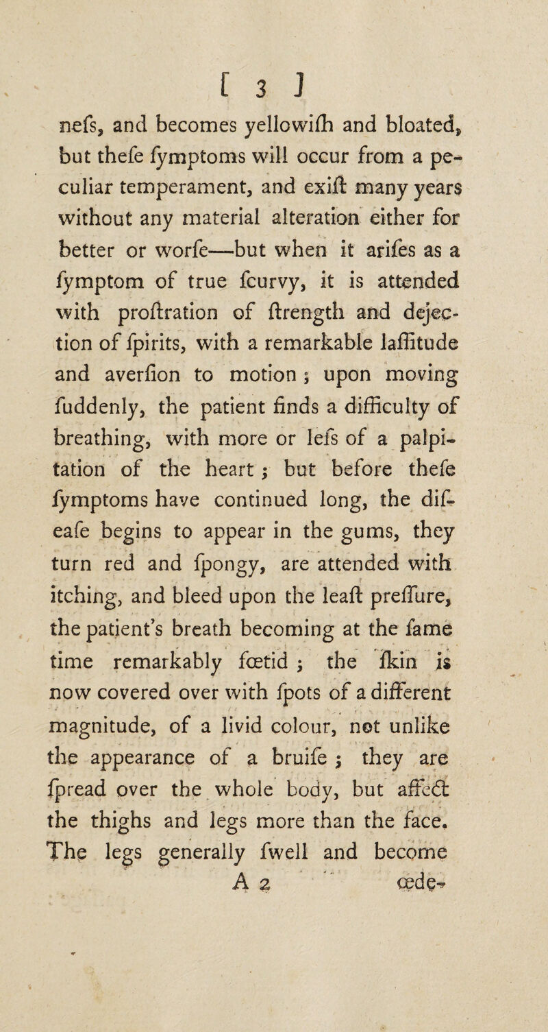 nefs, and becomes yellowifh and bloated, but thefe fymptoms will occur from a pe¬ culiar temperament, and exift many years without any material alteration either for better or worfe—but when it arifes as a fymptom of true fcurvy, it is attended with proffration of ffrength and dejec¬ tion of fpirits, with a remarkable laffitude and averlion to motion ; upon moving fuddenly, the patient finds a difficulty of breathing, with more or lefs of a palpi¬ tation of the heart; but before thefe fymptoms have continued long, the dif- eafe begins to appear in the gums, they turn red and fpongy, are attended with itching, and bleed upon the leafl preffiire, the patient’s breath becoming at the fame time remarkably foetid the fkin is now covered over with fpots of a different magnitude, of a livid colour, not unlike the appearance of a bruife $ they are fpread over the whole body, but affed: the thighs and legs more than the face. The legs generally fwell and become A 2