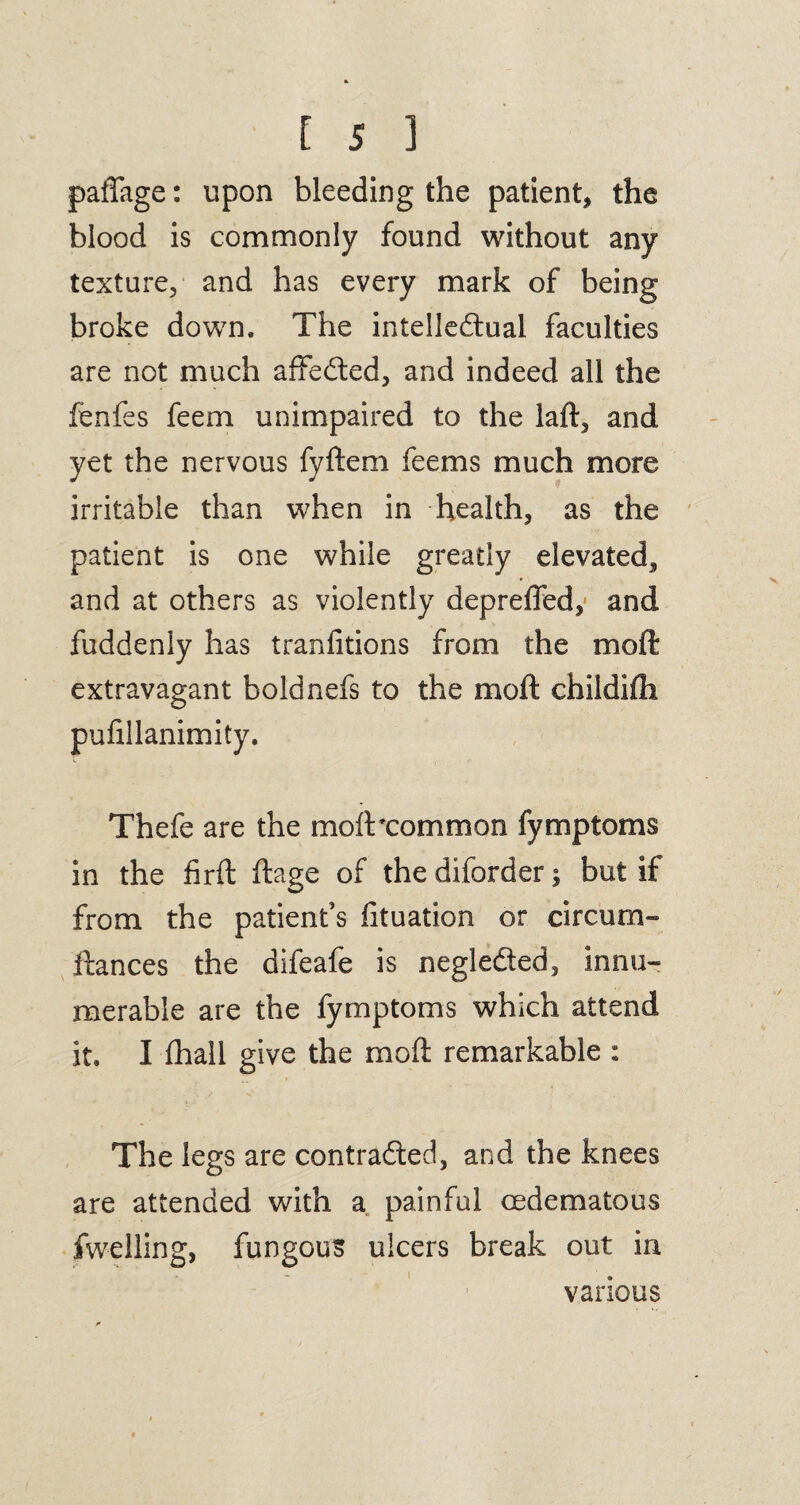 paffage: upon bleeding the patient, the blood is commonly found without any texture, and has every mark of being broke down. The intellectual faculties are not much affeCted, and indeed all the fenfes feem unimpaired to the laft, and yet the nervous fyftem feems much more irritable than when in health, as the patient is one while greatly elevated, and at others as violently depreffed, and fuddenly has tranfitions from the mo ft extravagant boldnefs to the molt childifh puftllanimity. Thefe are the molt'common fymptoms in the firft ftage of the diforder; but if from the patient’s fituation or circum- ftances the difeafe is negleCted, innu¬ merable are the fymptoms which attend it. I fhall give the molt remarkable : The legs are contracted, and the knees are attended with a painful cedematous fwelling, fungous ulcers break out in various
