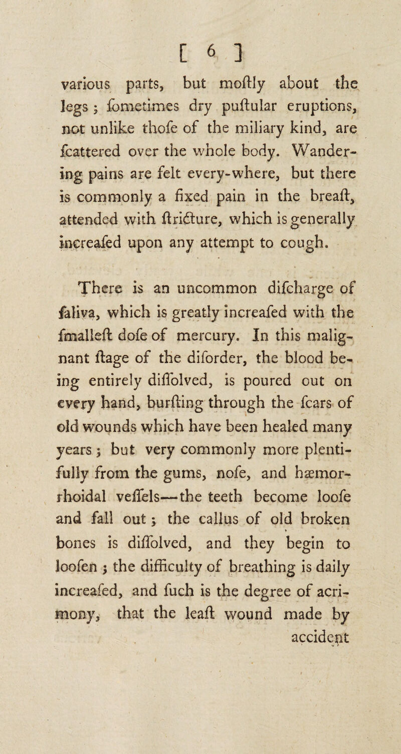 various parts, but moftly about the legs ; fometimes dry puftular eruptions, not unlike thofe of the miliary kind, are fcattered over the whole body. Wander¬ ing pains are felt every-where, but there is commonly a fixed pain in the bread, attended with ftridture, which is generally increafed upon any attempt to cough. There is an uncommon difcharge of faliva, which is greatly increafed with the fmalleft dofe of mercury. In this malig¬ nant flage of the diforder, the blood be¬ ing entirely diffolved, is poured out on every hand, burfting through the fears of old wounds which have been healed many years $ but very commonly more plenti¬ fully from the gums, nofe, and hemor¬ rhoidal veffels—the teeth become loofe and fall out; the callus of old broken » bones is diffolved, and they begin to loofen the difficulty of breathing is daily increafed, and fuch is the degree of acri¬ mony, that the lead: wound made by accident i