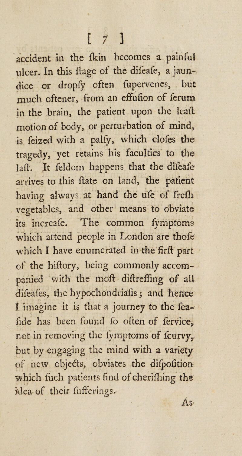 accident in the fkin becomes a painful ulcer. In this ftage of the difeafe, a jaun- dice or dropfy often fupervenes, but much oftener, from an effufion of ferum in the brain, the patient upon the leaft motion of body, or perturbation of mind, is feized with a palfy, which clofes the tragedy, yet retains his faculties to the laft. It feldom happens that the difeafe arrives to this ftate on land, the patient having always at hand the ufe of frefli vegetables, and other means to obviate its increafe. The common lymptoms which attend people in London are thofe which I have enumerated in the firft part of the hiftory, being commonly accom¬ panied with the moft diftreffing of all. difeafes, the hypochondriacs 5 and hence I imagine it is that a journey to the fea- fide has been found fo often of fervice, net in removing the lymptoms of lcurvyr but by engaging the mind with a variety of new objects, obviates the difpofition which fuch patients find ofcherilhing the Mea of their lufferings. As-