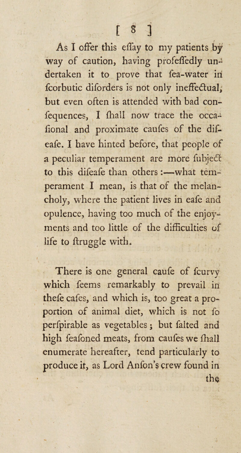 As I offer this effay to my patients by way of caution, having profeffedly un~ dertaken it to prove that fea-water in fcorbutic diforders is not only ineffectual, but even often is attended with bad con- fequences, I fhall now trace the occa- fional and proximate caufes of the dif- eafe. I have hinted before, that people of a peculiar temperament are more fubjeCt to this difeafe than otherswhat tem¬ perament I mean, is that of the melan¬ choly, where the patient lives in eafe and opulence, having too much of the enjoy¬ ments and too little of the difficulties of life to ftruggie with* There is one general caufe of fcurvy which fee ms remarkably to prevail in thefe cafes, and which is, too great a pro¬ portion of animal diet, which is not fo perfpirable as vegetables; but falted and high feafoned meats, from caufes we fhall enumerate hereafter, tend particularly to produce it, as Lord Anfon’s crew found in th$
