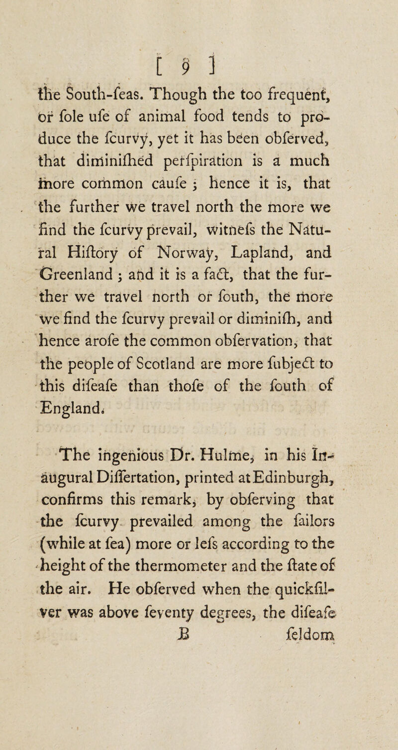’■ ft ' - -_ the South-feas. Though the too frequent. Or foie ufe of animal food tends to pro¬ duce the fcurvy, yet it has been obferved, that diminifhed perfpiration is a much ihore common caufe ; hence it is, that the further we travel north the more we find the fcurvy prevail, witnefs the Natu¬ ral Hiftory of Norway, Lapland, and Greenland ; and it is a fact, that the fur¬ ther we travel north or fouth, the more We find the fcurvy prevail or diminifh, and hence arofe the common obfervation, that the people of Scotland are more fubjedt to this difeafe than thofe of the fouth of England^ The ingenious Dr. Hulme, in his In¬ augural Difiertation, printed atEdinburgk, confirms this remark* by obferving that the fcurvy prevailed among the failors (while at fea) more or lefs according to the height of the thermometer and the date of the air. He obferved when the quickfii- Ver was above feventy degrees, the difeafe JB feldom