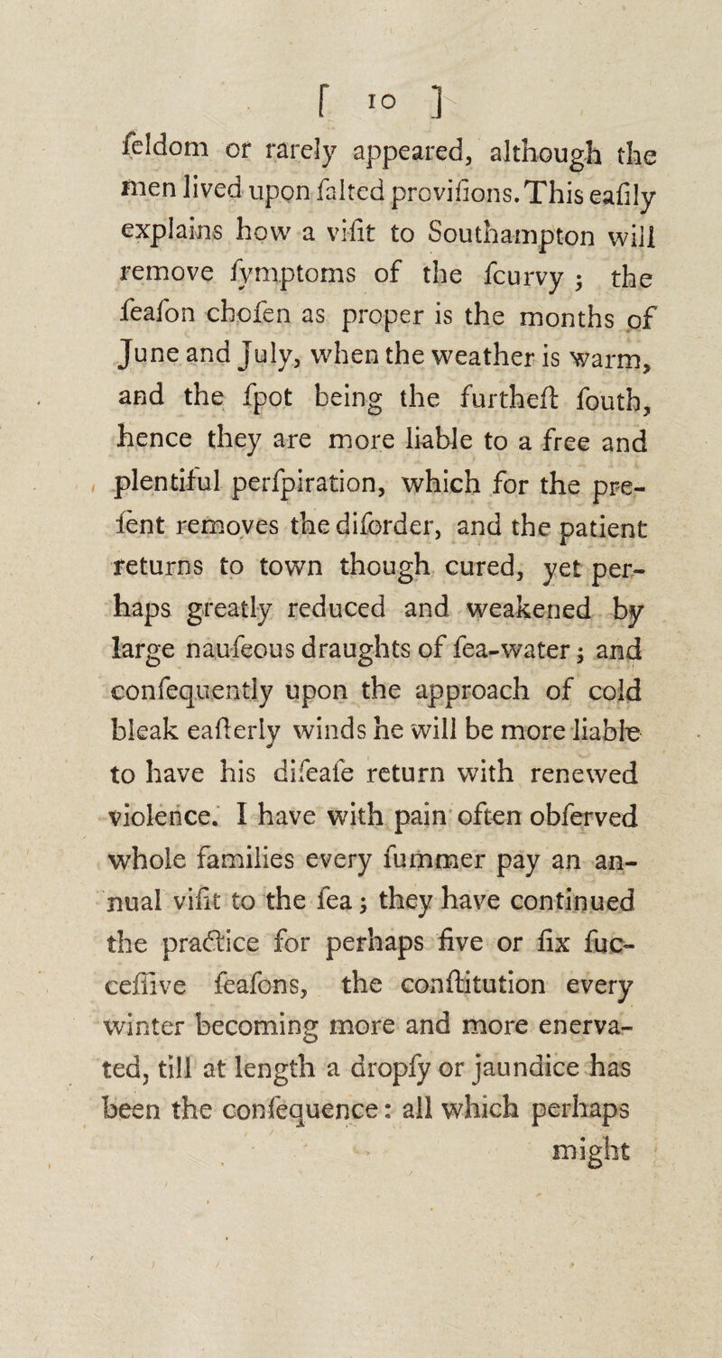 feldom or rarely appeared, although the rnen lived upon faltcd provisions. This eafily explains how a vifit to Southampton will remove fymptoms of the fcurvy • the feafon cbofen as proper is the months of June and July, when the weather is warm, and the fpot being the furtheft fouth, hence they are more liable to a free and plentiful perfpiration, which for the pre- ient removes the diforder, and the patient returns to town though cured, yet per¬ haps greatly reduced and weakened by large naufeous draughts of fea-water; and confequently upon the approach of cold bleak eafieriy winds he will be more liable to have his difeafe return with renewed violence. I have with pain often obferved whole families every fummer pay an an¬ nual vifit to the fea; they have continued the practice for perhaps five or fix fuc- ceflive feafons, the conftitution every winter becoming more and more enerva¬ ted, till at length a dropfy or jaundice has been the confequence: all which perhaps might 1