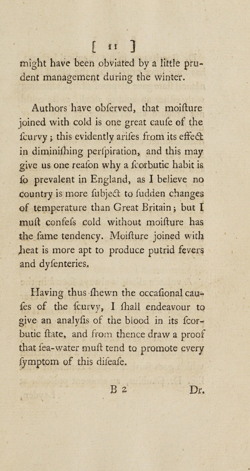 might have been obviated by a little pru¬ dent management during the winter. Authors have obferved, that moifhire joined with cold is one great caufe of the fcurvy; this evidently ariles from its effedt in diminifhing perfpiration, and this may give us one reafon why a fcorbutic habit is fo prevalent in England, as I bejieve no country is more fubjedt to fudden changes of temperature than Great Britain but I mull confefs cold without moifhjre has the fame tendency. Moifture joined with heat is more apt to produce putrid fevers and dyfenteries. Having thus -fhewn the occafional cau- fes of the fcurvy, I fhall endeavour to give an analyfis of the blood in its fcor¬ butic ftate, and from thence draw a proof that fea-water mull tend to promote every fymptom of this difeafe. B i Dr.