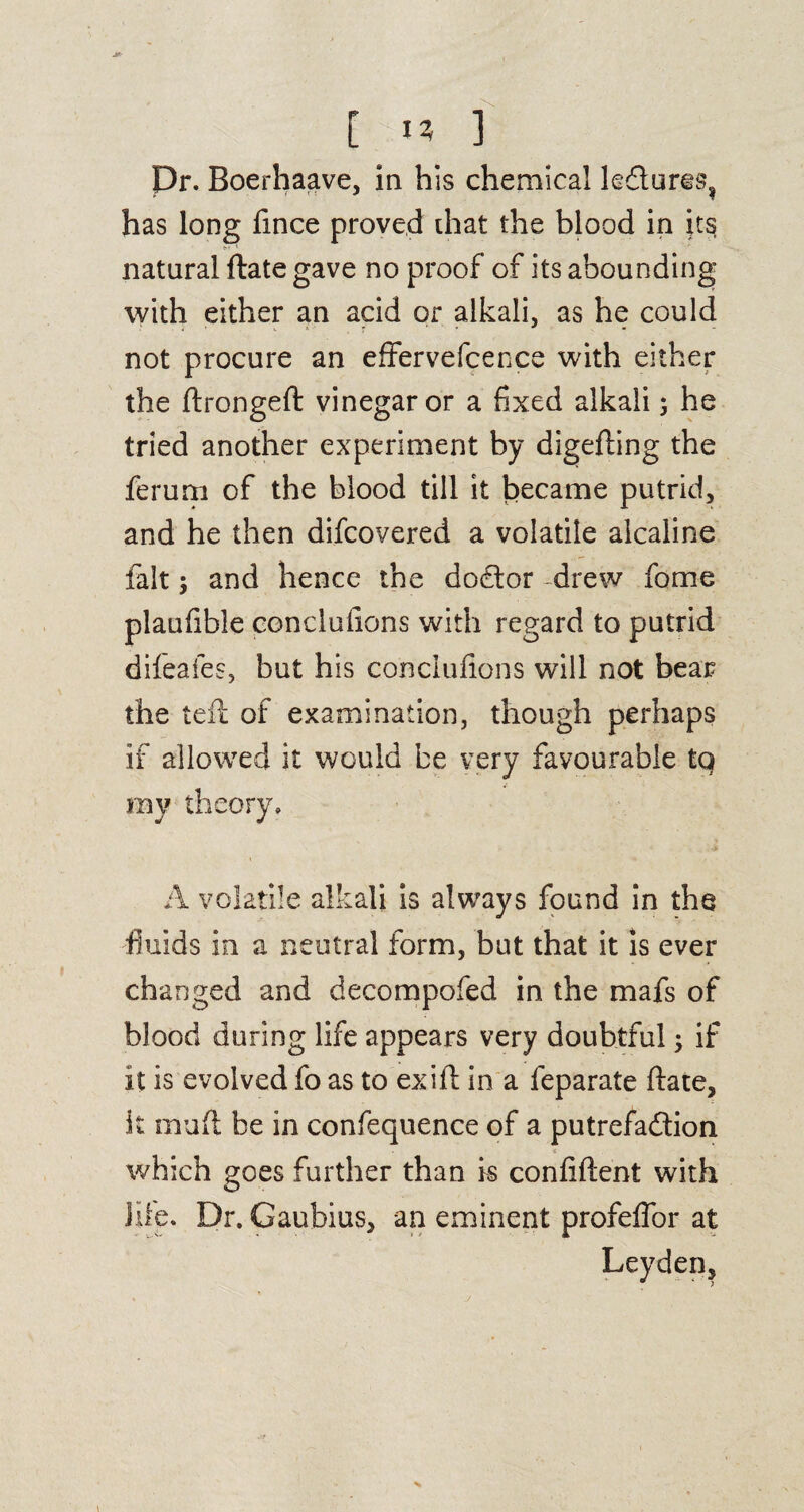 [ 13 ] Dr. Boerhaave, in his chemical le£tur§s? has long fmce proved that the blood in its natural ftate gave no proof of its abounding with either an acid or alkali, as he could not procure an effervefcence with either the ftrongeft vinegar or a fixed alkali 3 he tried another experiment by digefting the ferum of the blood till it became putrid, and he then difcovered a volatile alcaline fait; and hence the doctor -drew fome plaufible conclufions with regard to putrid difeafes, but his conclufions will not bear the left of examination, though perhaps if allowed it would be very favourable tq my theory, A volatile alkali is always found in the fluids in a neutral form, but that it is ever changed and decompofed in the mafs of blood during life appears very doubtful 3 if it is evolved fo as to exift in a feparate ftate, it muft be in confequence of a putrefa&ion which goes further than is confident with hie. Dr. Gaubius, an eminent profeflbr at Leyden, 1