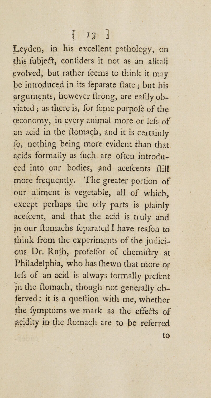 I [ 13 1 Leyden, in his excellent pathology, on this fubjeft, confiders it not as an alkali evolved, but rather feems to think it may be introduced in its feparate ftate • but his arguments, however ftrong, are eafily ob¬ viated $ as there is, for feme purpofe of the ceconomy, in every animal more or lefs of an acid in the ftomach, and it is certainly fo, nothing being more evident than that acids formally as fuch are often introdu¬ ced into our bodies, and acefcents ftill more frequently. The greater portion of our aliment is vegetable, all of which, except perhaps the oily parts is plainly acefcent, and that the acid is truly and in our ftomachs feparated I have reafon to think from the experiments of the judici¬ ous Dr. Rufh, profeffor of chemiftry at Philadelphia, who has fhewn that more or lefs of an acid is always formally prefent ^n the flcmach, though not generally ob- ferved: it is a quePrion with me, whether the fymptoms we mark as the effedts of acidity in the ftomach are to £>e referred to