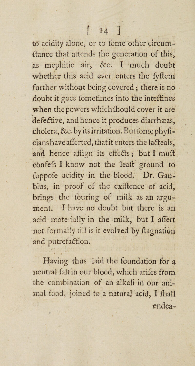 i *4 ] to acidity alone, or to fome other circum- fiance that attends the generation of this, as mephitic air, &c. I much doubt whether this acid ever enters the fyftem further without being covered; there is no doubt it goes fometimes into the inteftines when the powers which fhould cover it are defedtive, and hence it produces diarrhoeas, cholera, &c.by its irritation. Butfomephyfi- cians have afferted, that it enters the ladfeals, and hence affien its effedts; but I mu ft confefs I know not the leaf! ground to fuppofe acidity in the blood. Dr. Gau- bius, in proof of the exiften.ee of acid, brings the fouring of milk as an argu¬ ment. I have no doubt but there is an acid materially in the milk, but I affert not formally till is it evolved by ftagnation and putrefadtion. * * Having thus laid the foundation for a neutral fait in our blood, which arifes from the combination of an alkali in our ani^ mal food, joined to a natural acid, I ftiall endea^