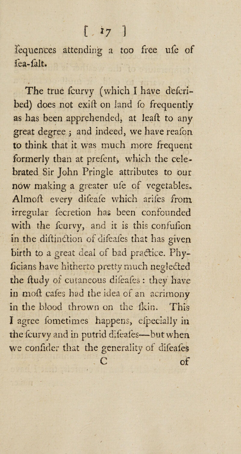 t.*7 1 fequences attending a too free ufe of fea-falt. The true fcurvy (which I have defer!- bed) does not exift on land fo frequently as has been apprehended* at Jeaft to any great degree 5 and indeed, we have reafon to think that it was much more frequent formerly than at prefent* which the cele¬ brated Sir John Pringle attributes to our now making a greater ufe of vegetables* Almoft every difeafe which arifes from irregular fecretion has been confounded with the fcurvy, and it is this confufion in the diftjndion of difeafes that has given birth to a great deal of bad practice. Phy¬ sicians have hitherto pretty much neglected the ftudy of cutaneous difeafes: they have in mod cafes had the idea of an acrimony in the blood thrown on the fkin. This I agree fometimes happens, efpecially in the fcurvy and in putrid difeafes—but when we confider that the generality of difeafes ’ . C 'of