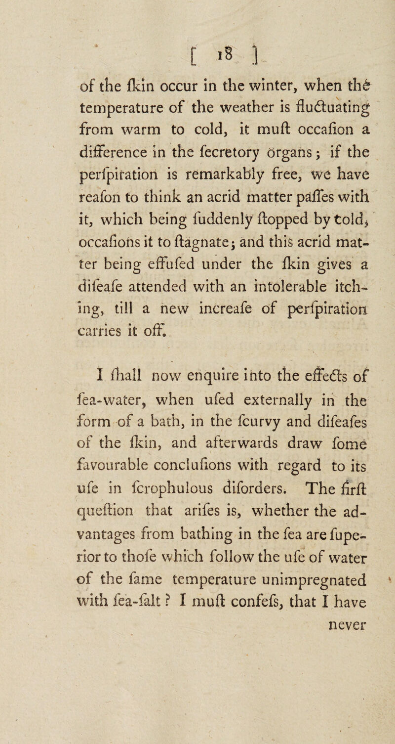 [ is; ] of the fkin occur in the winter, when tht temperature of the weather is fluctuating from warm to cold, it mu ft occafion a difference in the fecretory organs; if the perfpiration is remarkably free, we have reafon to think an acrid matter paffes with it, which being fuddenly flopped by told* occaflons it to ftagnate -} and this acrid mat¬ ter being effufed under the fkin gives a difeafe attended with an intolerable itch¬ ing, till a new increafe of perfpiration carries it off. I fhall now enquire into the effeCls of fea-water, when ufed externally in the form of a bath, in the fcurvy and difeafes of the fkin, and afterwards draw feme favourable concluftons with regard to its ufe in fcrophulous diforders. The firft queftion that arifes is, whether the ad¬ vantages from bathing in the fea arefupe- rior to thofe which follow the ufe of water of the fame temperature unimpregnated v with fea-falt ? I muft confefs, that I have never