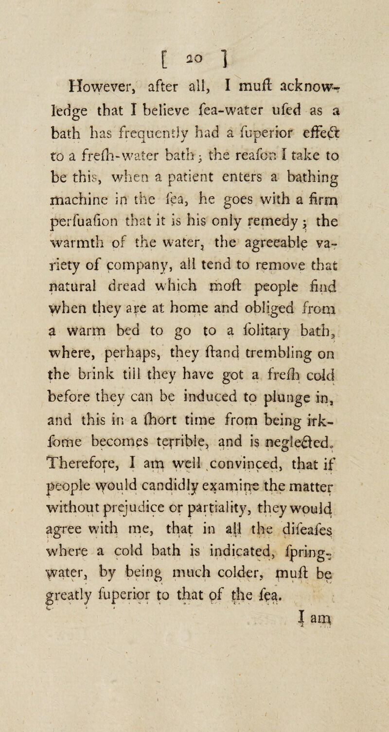 However, after all, I mufl acknow¬ ledge that I believe fea-water ufed as a bath has frequently had a fuperior effect to a frefh- water bath 3 the reafon I take to be this, when a patient enters a bathing machine in the fea, he goes with a firm perfuafion that it is his only remedy 3 the warmth of the water, the agreeable va¬ riety of company, all tend to remove that natural dread which moft people find when they are at home and obliged from a warm bed to go to a folitary bath, where, perhaps, they ftand trembling on the brink till they have got a frefh cold before they can be induced to plunge in, and this in a (hort time from being irk- fome becomes terrible, and is negledledo Therefore, I am well convinced, that if people vyould candidly examine the matter without prejudice or partiality, they would agree with me, that in ah the difeafes where a cold bath is indicated, fpring- Water, by being much colder, mufl: be greatly fuperior to that of the fea.  1 ' ' “ ' ‘ “ ' ‘ ' T i a nr