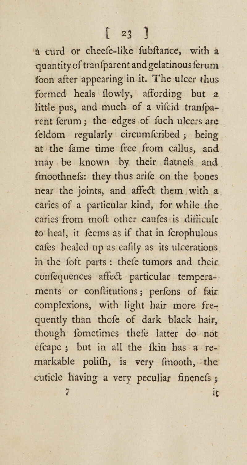 a curd or cheefe-like fubftadce, with a quan tity of tranfparent and gelatinous ferurrx foon after appearing in it. The ulcer thus formed heals flowly, affording but a little pus, and much of a vifcid tranfpa¬ rent ferum3 the edges of fuch ulcers are feldom regularly circumfcribed ; being at the fame time free from callus, and may be known by their flatnefs and fmoothnefs: they thus arife on the bones near the joints, and affedfc them with a caries of a particular kind, for while the caries from mod: other caufes is difficult to heal, it feems as if that in fcrophulous cafes healed up as eafily as its ulcerations in the foft parts: thefe tumors and their confequences affe£l particular tempera¬ ments or confiitutions; perfons of fair complexions, with light hair more fre¬ quently than thofe of dark black hair, though fometimes thefe latter do not efcape 3 but in all the Ikin has a re¬ markable polifh, is very fmooth, the cuticle having a very peculiar finenefs 3 it d